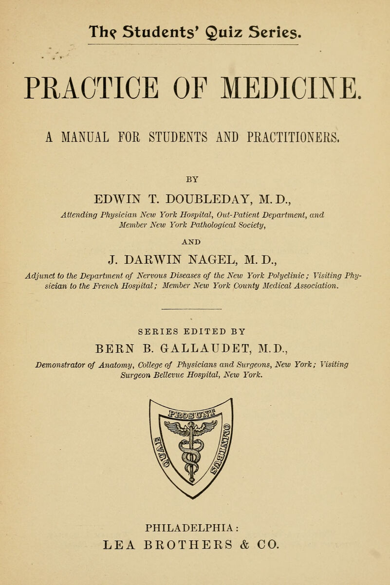 PRACTICE OF MEDICmE. A MANUAL FOR STUDENTS AND PRACTITIONERS. BY EDWIN T. DOUBLED AY, M. D., Attending Physician New York Hospital, Out-Patient Department, and Member New York Pathological Society, AND J. DAKWIN NAGEL, M. D, Adjunct to the Department of Nervous Diseases of the New York Polyclinic; Visiting Phy- sician to the French Hospital; Member New York County Medical Association. SERIES EDITED BY BERN B. GALLAUDET, M.D., Demonstrator of Anatomy, College of Physicians and Surgeons, New York; Visiting Surgeon Bellevue Hospital, New York. PHILADELPHIA: LEA BROTHERS & CO.