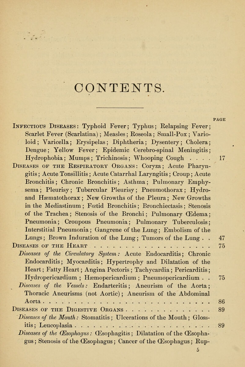 CONTENTS. PAGE Infectious Diseases: Typhoid Fever; Typhus; Eelapsing Fever; Scarlet Fever (Scarlatina); Measles; Eoseola; Sraall-Pox ; Vario- loid ; Varicella; Erysipelas ; Diphtheria; Dysentery; Cholera; Dengue; Yellow Fever; Epidemic Cerebro-spinal Meningitis; Hydrophobia; Mumps ; Trichinosis ; Whooping Cough .... 17 Diseases of the Eespiratory Organs: Coryza; Acute Pharyn- gitis ; Acute Tonsillitis; Acute Catarrhal Laryngitis; Croup ; Acute Bronchitis; Chronic Bronchitis; Asthma; Pulmonary Emphy- sema ; Pleurisy; Tubercular Pleurisy; Pneumothorax; Hydro- and Hsematothorax ; New Growths of the Pleura ; New Growths in the Mediastinum ; Foetid Bronchitis ; Bronchiectasis ; Stenosis of the Trachea; Stenosis of the Bronchi; Pulmonary (Edema; Pneumonia; Croupous Pneumonia; Pulmonary Tuberculosis; Interstitial Pneumonia ; Gangrene of the Lung; Embolism of the Lungs; Brown Induration of the Lung ; Tumors of the Lung . . 47 Diseases of the Heart 75 Diseases of the Circulatory System: Acute Endocarditis; Chronic Endocarditis; Myocarditis; Hypertrophy and Dilatation of the Heart; Fatty Heart; Angina Pectoris ; Tachycardia ; Pericarditis; Hydropericardium ; Hsemopericardium ; Pneumopericardium . . 75 Diseases of the Vessels: Endarteritis; Aneurism of the Aorta; Thoracic Aneurisms (not Aortic); Aneurism of the Abdominal Aorta 86 Diseases of the Digestive Organs 89 Diseases of the Mouth: Stomatitis; Ulcerations of the Mouth; Gloss- itis ; Leucoplasia 89 Diseases of the (Esophagus: Q^^sophagitis ; Dilatation of the (Esopha- gus ; Stenosis of the (Esophagus; Cancer of the (Esophagus; Rup-