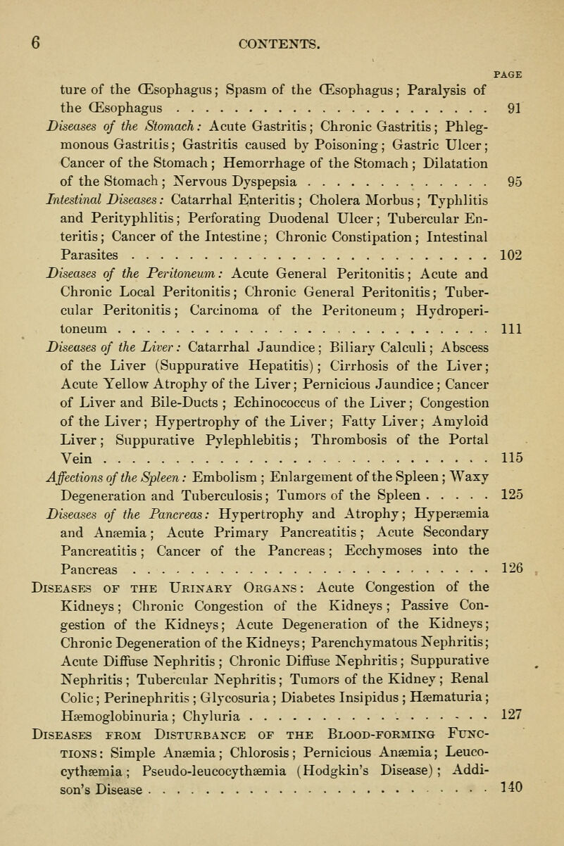 PAGE ture of the (Esophagus; Spasm of the (Esophagus; Paralysis of the (Esophagus 91 Diseases of the Stomach: Acute Gastritis; Chronic Gastritis; Phleg- monous Gastritis; Gastritis caused by Poisoning; Gastric Ulcer; Cancer of the Stomach ; Hemorrhage of the Stomach ; Dilatation of the Stomach ; Nervous Dyspepsia 95 Intestinal Diseases: Catarrhal Enteritis ; Cholera Morbus ; Typhlitis and Perityphlitis; Perforating Duodenal Ulcer; Tubercular En- teritis ; Cancer of the Intestine; Chronic Constipation ; Intestinal Parasites 102 Diseases of the Peritoneum: Acute General Peritonitis; Acute and Chronic Local Peritonitis; Chronic General Peritonitis; Tuber- cular Peritonitis; Carcinoma of the Peritoneum; Hydroperi- toneum Ill Diseases of the Liver: Catarrhal Jaundice; Biliary Calculi; Abscess of the Liver (Suppurative Hepatitis); Cirrhosis of the Liver; Acute Yellow Atrophy of the Liver; Pernicious Jaundice; Cancer of Liver and Bile-Ducts ; Echinococcus of the Liver; Congestion of the Liver; Hypertrophy of the Liver; Fatty Liver; Amyloid Liver; Suppurative Pylephlebitis; Thrombosis of the Portal Vein ' 115 Affections of the Spleen: Embolism ; Enlargement of the Spleen; Waxy Degeneration and Tuberculosis; Tumors of the Spleen 125 Diseases of the Pancreas: Hypertrophy and Atrophy; Hypersemia and Anaemia; Acute Primary Pancreatitis; Acute Secondary Pancreatitis; Cancer of the Pancreas; Ecchymoses into the Pancreas 126 Diseases of the Urinary Organs : Acute Congestion of the Kidneys; Chronic Congestion of the Kidneys; Passive Con- gestion of the Kidneys; Acute Degeneration of the Kidneys; Chronic Degeneration of the Kidneys; Parenchymatous Nephritis; Acute Diffuse Nephritis ; Chronic Diffuse Nephritis; Suppurative Nephritis ; Tubercular Nephritis; Tumors of the Kidney ; Renal Colic; Perinephritis ; Glycosuria; Diabetes Insipidus ; Hsematuria; Hsemoglobinuria; Chyluria 127 Diseases from Disturbance of the Blood-forming Func- tions : Simple Anaemia; Chlorosis; Pernicious Anaemia; Leuco- cythaemia; Pseudo-leucocythaemia (Hodgkin's Disease); Addi- son's Disease 140