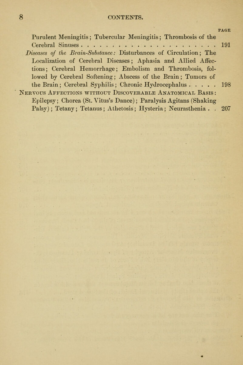 PAGE Purulent Meningitis; Tubercular Meningitis; Thrombosis of the Cerebral Sinuses 191 Diseases of the Brain-Substance: Disturbances of Circulation; The Localization of Cerebral Diseases; Aphasia and Allied Affec- tions; Cerebral Hemorrhage; Embolism and Thrombosis, fol- lowed by Cerebral Softening; Abscess of the Brain; Tumors of the Brain ; Cerebral Syphilis ; Chronic Hydrocephalus 198 Nervous Affections without Discoverable Anatomical Basis : Epilepsy; Chorea (St. Vitus's Dance); Paralysis Agitans (Shaking Palsy); Tetany; Tetanus; Athetosis; Hysteria; Neurasthenia . . 207