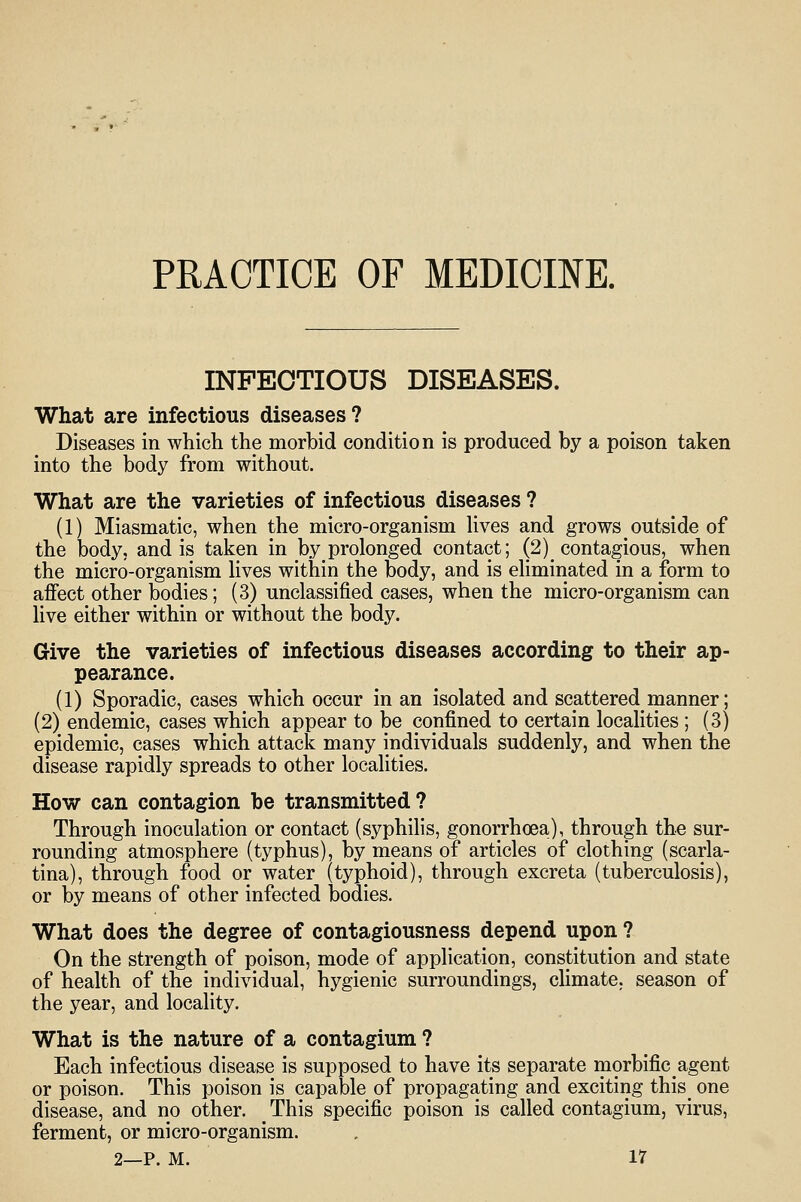 PRACTICE OF MEDICmE. INFECTIOUS DISEASES. What are infectious diseases? Diseases in which the morbid condition is produced by a poison taken into the body from without. What are the varieties of infectious diseases ? (1) Miasmatic, when the micro-organism hves and grows outside of the body, and is taken in by prolonged contact; (2) contagious, when the micro-organism Hves within the body, and is ehminated in a form to affect other bodies; (3) unclassified cases, when the micro-organism can live either within or without the body. Give the varieties of infectious diseases according to their ap- pearance. (1) Sporadic, cases which occur in an isolated and scattered manner; (2) endemic, cases which appear to be confined to certain localities ; (3) epidemic, cases which attack many individuals suddenly, and when the disease rapidly spreads to other localities. How can contagion be transmitted? Through inoculation or contact (syphilis, gonorrhoea), through the sur- rounding atmosphere (typhus), by means of articles of clothing (scarla- tina), through food or water (typhoid), through excreta (tuberculosis), or by means of other infected bodies. What does the degree of contagiousness depend upon ? On the strength of poison, mode of application, constitution and state of health of the individual, hygienic surroundings, climate, season of the year, and locality. What is the nature of a contagium ? Each infectious disease is supposed to have its separate morbific agent or poison. This poison is capable of propagating and exciting this_ one disease, and no other. This specific poison is called contagium, virus, ferment, or micro-organism.