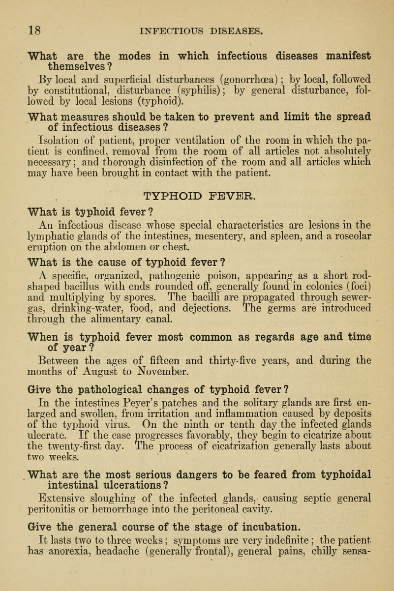 What are the modes in which infectious diseases manifest themselves ? By local and superficial disturbances (gonorrhoea); by local, followed by constitutional, disturbance (syphilis); by general disturbance, fol- lowed by local lesions (typhoid). What measures should be taken to prevent and limit the spread of infectious diseases ? Isolation of patient, proper ventilation of the room in which the pa- tient is confined, removal from the room of all articles not absolutely necessary; and thorough disinfection of the room and all articles which may have been brought in contact with the patient. TYPHOID FEVER. What is typhoid fever? An infectious disease whose special characteristics are lesions in the lymphatic glands of the intestines, mesentery, and spleen, and a roseolar eruption on the abdomen or chest. What is the cause of typhoid fever ? A specific, organized, pathogenic poison, appearing as a short rod- shaped bacillus with ends rounded off, generally found in colonies (foci) and multiplying by spores. The bacilli are propagated through sewer- gas, drinking-water, food, and dejections. The germs are introduced through the alimentary canal. When is typhoid fever most common as regards age and time of year ? Between the ages of fifteen and thirty-five years, and during the months of August to November. Give the pathological changes of typhoid fever? In the intestines Peyer's patches and the solitary glands are first en- larged and swollen, from irritation and inflammation caused by deposits of the typhoid virus. On the ninth or tenth day the infected glands ulcerate. If the case progresses favorably, they begin to cicatrize about the twenty-first day. The process of cicatrization generally lasts about two weeks. What are the most serious dangers to be feared from typhoidal intestinal ulcerations ? Extensive sloughing of the infected glands, causing septic general peritonitis or hemorrhage into the peritoneal cavity. Give the general course of the stage of incubation. It lasts two to three weeks; symptoms are ver}^ indefinite ; the patient has anorexia, headache (generally frontal), general pains, chilly sensa-