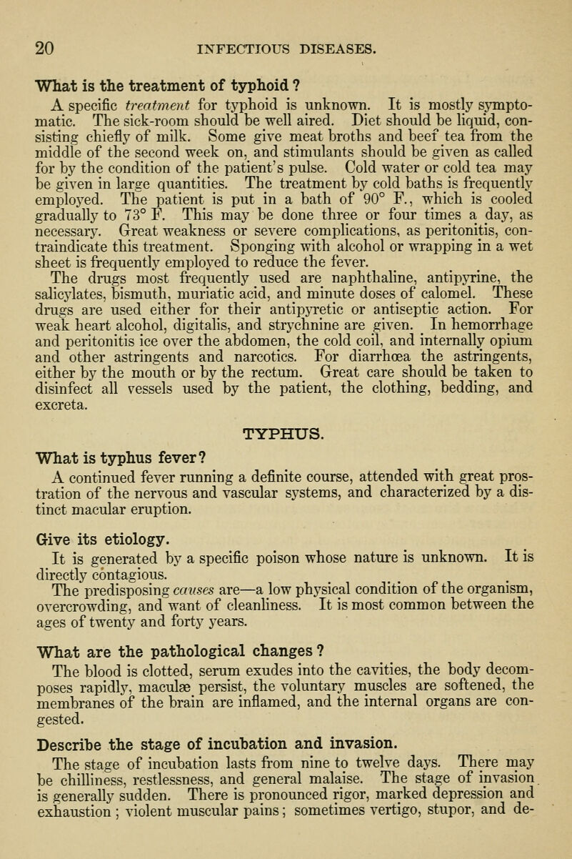 What is the treatment of typhoid ? A specific treatment for typhoid is unknown. It is mostly sjTnpto- matic. The sick-room should be well aired. Diet should be liquid, con- sisting chiefly of milk. Some give meat broths and beef tea from the middle of the second week on, and stimulants should be given as called for by the condition of the patient's pulse. Cold water or cold tea may be given in large quantities. The treatment by cold baths is frequently emploj^ed. The patient is put in a bath of 90° F., which is cooled gradually to 73° F. This may be done three or four times a day, as necessary. Great weakness or severe complications, as peritonitis, con- traindicate this treatment. Sponging with alcohol or wrapping in a wet sheet is frequently employed to reduce the fever. The drugs most frequently used are naphthaline, antipjTine, the salicylates, bismuth, muriatic acid, and minute doses of calomel. These drugs are used either for their antipyretic or antiseptic action. For weak heart alcohol, digitalis, and strychnine are given. In hemorrhage and peritonitis ice over the abdomen, the cold coil, and internally opium and other astringents and narcotics. For diarrhoea the astringents, either by the mouth or by the rectum. Great care should be taken to disinfect all vessels used by the patient, the clothing, bedding, and excreta. TYPHUS. What is typhus fever? A continued fever running a definite course, attended with great pros- tration of the nervous and vascular systems, and characterized by a dis- tinct macular eruption. Give its etiology. It is generated by a specific poison whose nature is unknown. It is directly contagious. The predisposing causes are—a low physical condition of the organism, overcrowding, and want of cleanhness. It is most common between the ages of twenty and forty years. What are the pathological changes ? The blood is clotted, serum exudes into the cavities, the body decom- poses rapidly, maculas persist, the voluntary muscles are softened, the membranes of the brain are inflamed, and the internal organs are con- gested. Describe the stage of incubation and invasion. The stage of incubation lasts from nine to twelve days. There may be chilliness, restlessness, and general malaise. The stage of invasion is generally sudden. There is pronounced rigor, marked depression and exhaustion ; violent muscular pains; sometimes vertigo, stupor, and de-