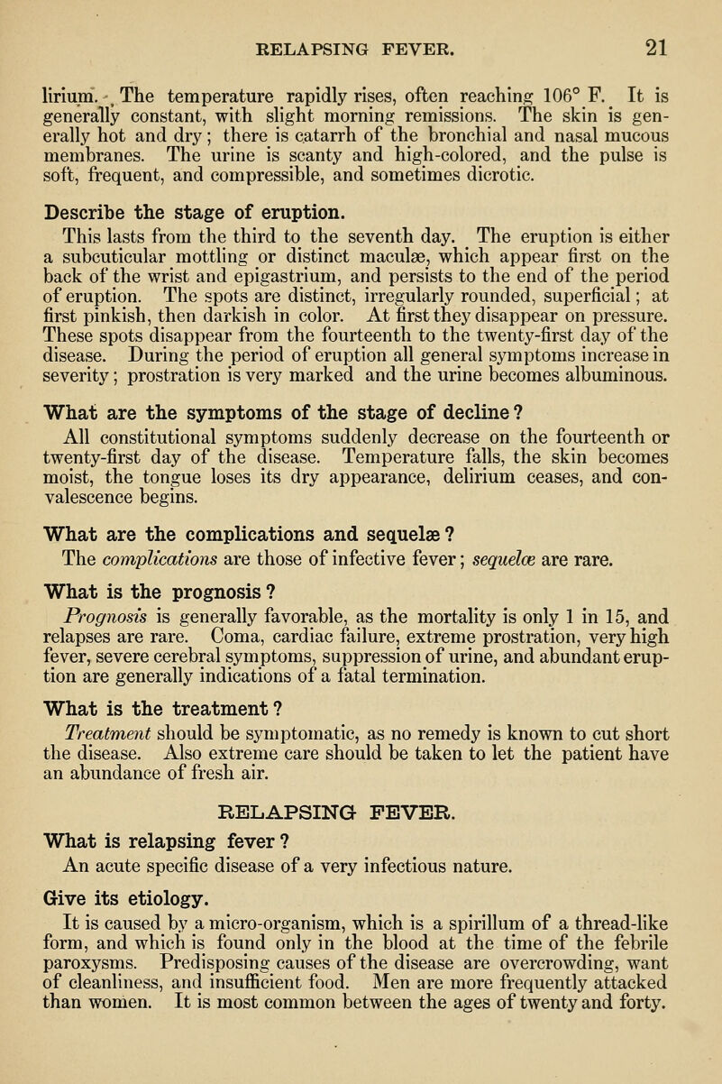 lirium, ^ The temperature rapidly rises, often reaching 106° F. It is generally constant, with shght morning remissions. The skin is gen- erally hot and dry; there is catarrh of the bronchial and nasal mucous membranes. The urine is scanty and high-colored, and the pulse is soft, frequent, and compressible, and sometimes dicrotic. Describe the stage of eruption. This lasts from the third to the seventh day. The eruption is either a subcuticular mottling or distinct maculae, which appear first on the back of the wrist and epigastrium, and persists to the end of the period of eruption. The spots are distinct, irregularly rounded, superficial; at first pinkish, then darkish in color. At first they disappear on pressure. These spots disappear from the fourteenth to the twenty-first day of the disease. During the period of eruption all general symptoms increase in severity; prostration is very marked and the urine becomes albuminous. What are the symptoms of the stage of decline ? All constitutional symptoms suddenly decrease on the fourteenth or twenty-first day of the disease. Temperature falls, the skin becomes moist, the tongue loses its dry appearance, delirium ceases, and con- valescence begins. What are the complications and sequelae ? The complications are those of infective fever; sequelae are rare. What is the prognosis ? Prognosis is generally favorable, as the mortality is only 1 in 15, and relapses are rare. Coma, cardiac failure, extreme prostration, very high fever, severe cerebral symptoms, suppression of urine, and abundant erup- tion are generally indications of a fatal termination. What is the treatment? Treatment should be symptomatic, as no remedy is known to cut short the disease. Also extreme care should be taken to let the patient have an abundance of fresh air. RELAPSING FEVER. What is relapsing fever ? An acute specific disease of a very infectious nature. Give its etiology. It is caused by a micro-organism, which is a spirillum of a thread-like form, and which is found only in the blood at the time of the febrile paroxysms. Predisposing causes of the disease are overcrowding, want of cleanliness, and insufficient food. Men are more frequently attacked than women. It is most common between the ages of twenty and forty.