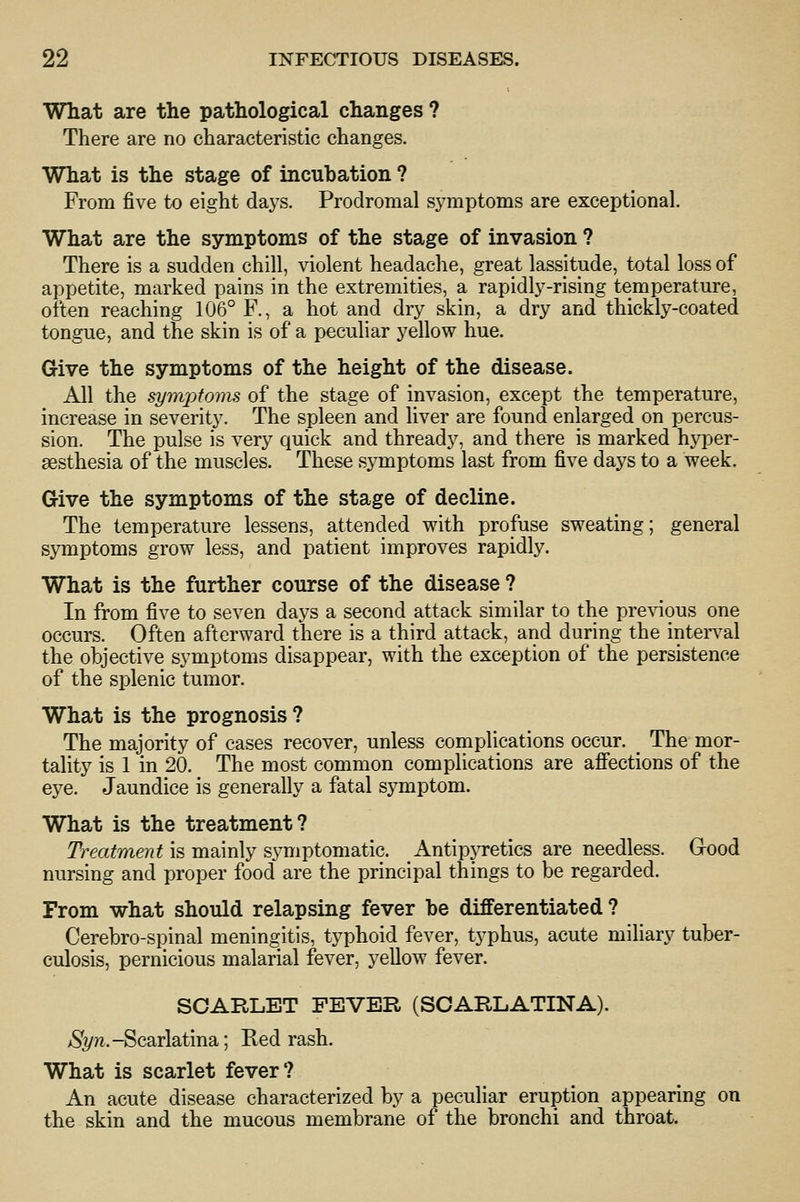 What are the pathological changes ? There are no characteristic changes. What is the stage of incubation ? From five to eight days. Prodromal symptoms are exceptional. What are the symptoms of the stage of invasion ? There is a sudden chill, violent headache, great lassitude, total loss of appetite, marked pains in the extremities, a rapidly-rising temperature, often reaching 106° F., a hot and dry skin, a dry and thickly-coated tongue, and the skin is of a peculiar yellow hue. Give the symptoms of the height of the disease. All the symptoms of the stage of invasion, except the temperature, increase in severity. The spleen and liver are found enlarged on percus- sion. The pulse is very quick and thready, and there is marked hyper- sesthesia of the muscles. These symptoms last from five days to a week. Give the symptoms of the stage of decline. The temperature lessens, attended with profuse sweating; general symptoms grow less, and patient improves rapidly. What is the further course of the disease ? In from five to seven days a second attack similar to the previous one occurs. Often afterward there is a third attack, and during the inten^al the objective symptoms disappear, with the exception of the persistence of the splenic tumor. What is the prognosis? The majority of cases recover, unless complications occur. ^ The mor- tality is 1 in 20. The most common complications are affections of the eye. Jaundice is generally a fatal symptom. What is the treatment? Treatment \& m2cm\y ^ym]}iom2X\Q. AntipjTctics are needless. Good nursing and proper food are the principal things to be regarded. From what should relapsing fever be differentiated ? Cerebro-spinal meningitis, typhoid fever, typhus, acute miliary tuber- culosis, pernicious malarial fever, yellow fever. SCARLET FEVER (SCARLATINA). ^S'^/Ti.-Scarlatina; Red rash. What is scarlet fever? An acute disease characterized by a peculiar eruption appearing on the skin and the mucous membrane of the bronchi and throat.