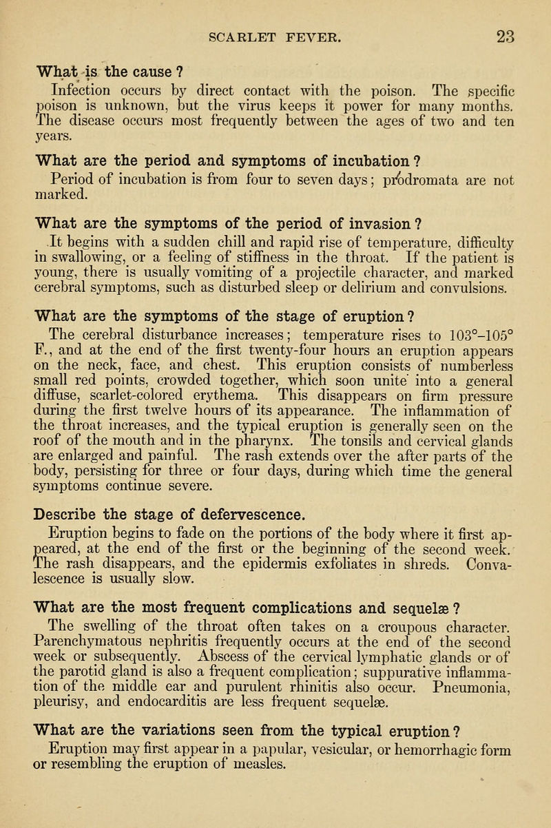 What is the cause ? Infection occurs by direct contact with the poison. The specific poison is unknown, but the virus keeps it power for many months. The disease occurs most frequently between the ages of two and ten years. What are the period and symptoms of incubation ? Period of incubation is from four to seven days; pi{)dromata are not marked. What are the symptoms of the period of invasion ? It begins with a sudden chill and rapid rise of temperature, difficulty in swallowing,_ or a feeling of stiffness in the throat. If the patient is young, there is usually vomiting of a projectile character, and marked cerebral symptoms, such as disturbed sleep or delirium and convulsions. What are the symptoms of the stage of eruption ? The cerebral disturbance increases; temperature rises to 103°-105° F., and at the end of the first twenty-four hours an eruption appears on the neck,_ face, and chest. This eruption consists of numberless small red points, crowded together, which soon unite' into a general difiuse, scarlet-colored erythema. This disappears on firm pressure during the first twelve hours of its appearance. The inflammation of the throat increases, and the typical eruption is generally seen on the roof of the mouth and in the pharynx. The tonsils and cervical glands are enlarged and painful. The rash extends over the after parts of the body, persisting for three or four days, during which time the general symptoms continue severe. Describe the stage of defervescence. Eruption begins to fade on the portions of the body where it first ap- peared, at the end of the first or the beginning of the second week. The rash disappears, and the epidermis exfoHates in shreds. Conva- lescence is usually slow. What are the most frequent complications and sequelae ? The swelling of the_ throat often takes on a croupous character. Parenchymatous nephritis frequently occurs at the end of the second week or subsequently. Abscess of the cervical lymphatic glands or of the parotid gland is also a frequent complication; suppurative inflamma- tion of the middle ear^ and purulent rhinitis also occur. Pneumonia, pleurisy, and endocarditis are less frequent sequelse. What are the variations seen from the typical eruption ? Eruption may first appear in a papular, vesicular, or hemorrhagic form or resembling the eruption of measles.