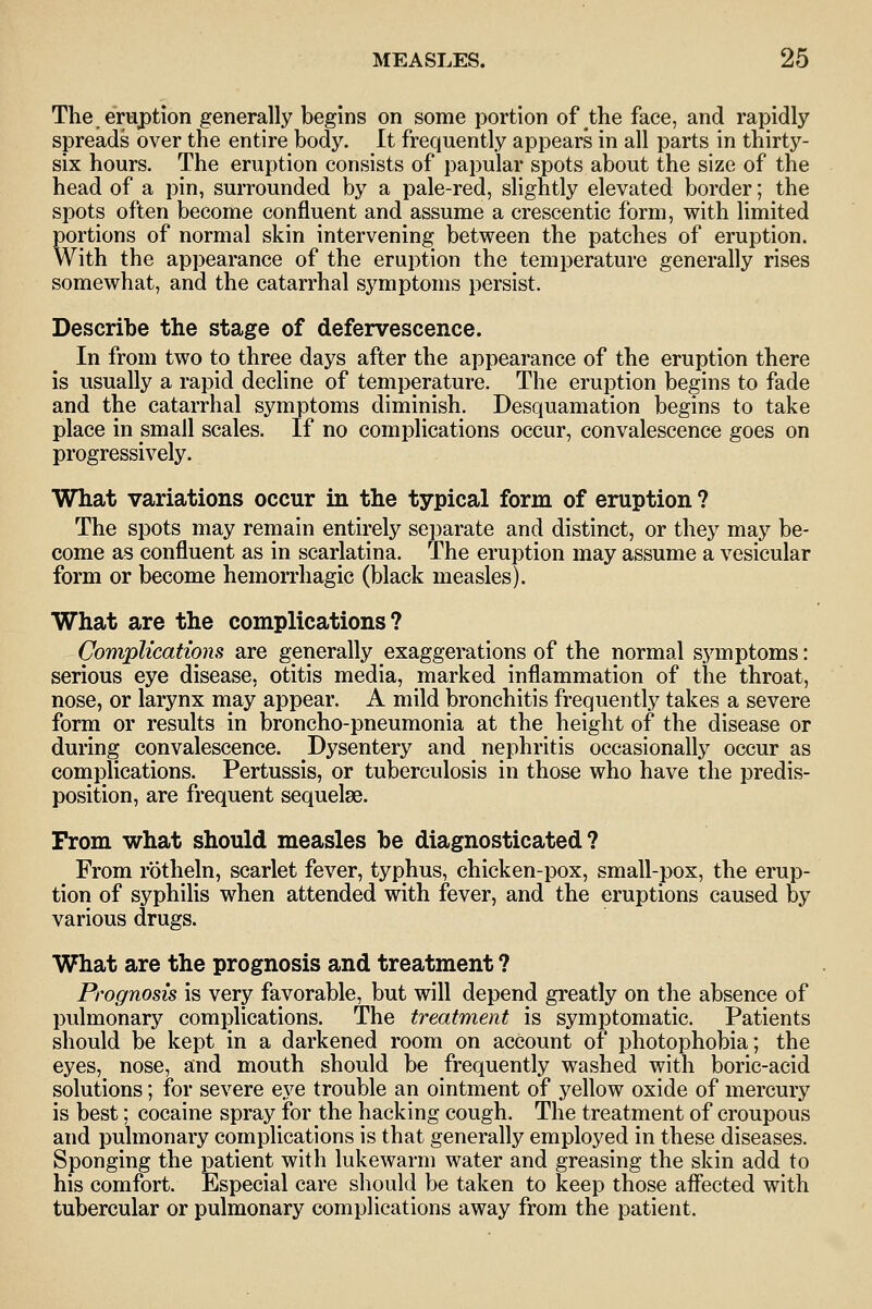 The eruption generally begins on some portion of the face, and rapidly spreads over the entire body. It frequently appears in all parts in thirty- six hours. The eruption consists of papular spots about the size of the head of a pin, surrounded by a pale-red, slightly elevated border; the spots often become confluent and assume a crescentic form, with limited portions of normal skin intervening between the patches of eruption. With the appearance of the eruption the temperature generally rises somewhat, and the catarrhal symptoms persist. Describe the stage of defervescence. In from two to three days after the appearance of the eruption there is usually a rapid decline of temperature. The eruption begins to fade and the catarrhal symptoms diminish. Desquamation begins to take place in small scales. If no complications occur, convalescence goes on progressively. What variations occur in the typical form of eruption ? The spots may remain entirely separate and distinct, or they may be- come as confluent as in scarlatina. The eruption may assume a vesicular form or become hemorrhagic (black measles). What are the complications? Complications are generally exaggerations of the normal symptoms: serious eye disease, otitis media, marked inflammation of the throat, nose, or larynx may appear. A mild bronchitis frequently takes a severe form or results in broncho-pneumonia at the height of the disease or during convalescence. Dysentery and nephritis occasionally occur as complications. Pertussis, or tuberculosis in those who have the predis- position, are frequent sequelae. From what should measles be diagnosticated? From rbtheln, scarlet fever, typhus, chicken-pox, small-pox, the erup- tion of syphilis when attended with fever, and the eruptions caused by various drugs. What are the prognosis and treatment ? Prognosis is very favorable, but will depend greatly on the absence of pulmonary comj^lications. The treatment is symptomatic. Patients should be kept in a darkened room on account of photophobia; the eyes, nose, and mouth should be frequently washed with boric-acid solutions; for severe eye trouble an ointment of yellow oxide of mercury is best; cocaine spray for the hacking cough. The treatment of croupous and pulmonary complications is that generally employed in these diseases. Sponging the patient with lukewarm water and greasing the skin add to his comfort. Especial care should be taken to keep those affected with tubercular or pulmonary complications away from the patient.