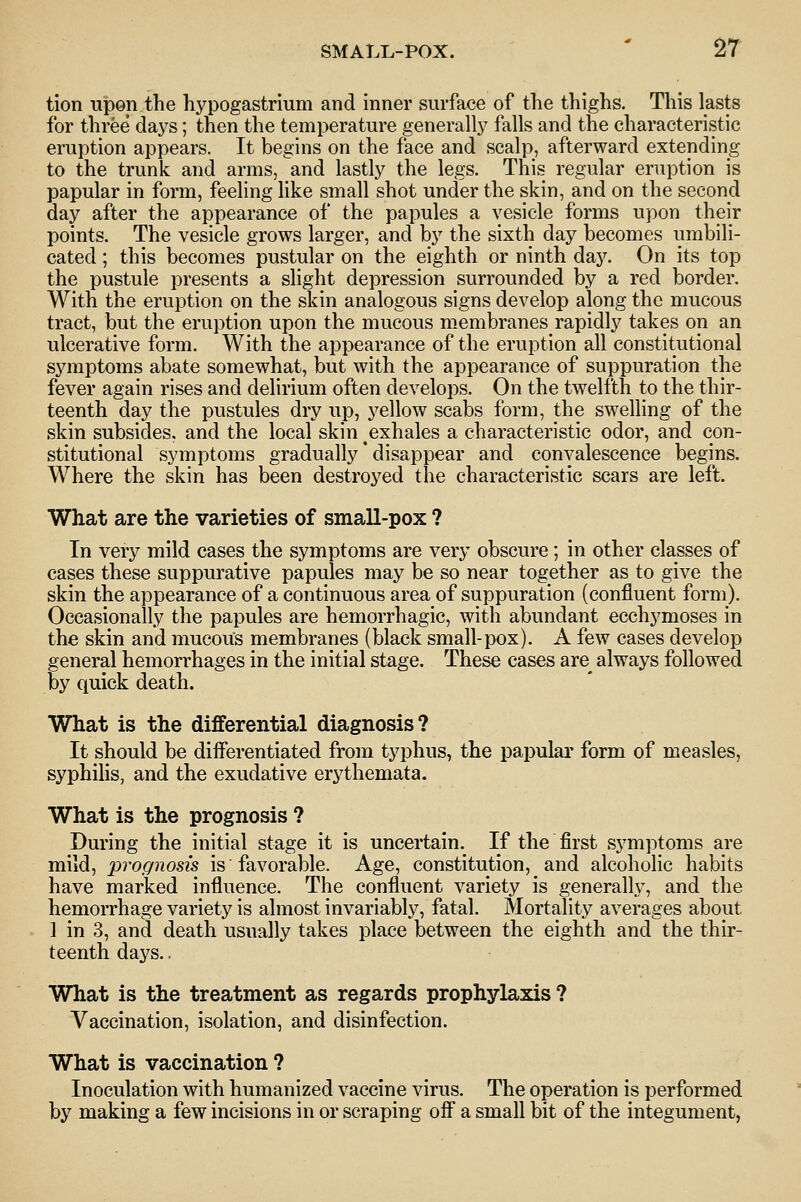 SMALL-POX. ' ^T tion Tipen the hypogastrium and inner surface of tlie thighs. This lasts for three daj^s; then the temperature generally falls and the characteristic eruption appears. It begins on the face and scalp, afterward extending to the trunk and arms, and lastly the legs. This regular eruption is papular in form, feeling like small shot under the skin, and on the second day after the appearance of the papules a vesicle forms upon their points. The vesicle grows larger, and by the sixth day becomes umbili- cated ; this becomes pustular on the eighth or ninth day. On its top the pustule presents a slight depression surrounded by a red border. With the eruption on the skin analogous signs develop along the mucous tract, but the eruption upon the mucous membranes rapidly takes on an ulcerative form. With the appearance of the eruption all constitutional symptoms abate somewhat, but with the appearance of suppuration the fever again rises and delirium often develops. On the twelfth to the thir- teenth day the pustules dry up, yellow scabs form, the swelling of the skin subsides, and the local skin exhales a characteristic odor, and con- stitutional symptoms gradually' disappear and convalescence begins. Where the skin has been destroyed the characteristic scars are left. What are the varieties of small-pox ? In very mild cases the symptoms are very obscure; in other classes of cases these suppurative papules may be so near together as to give the skin the appearance of a continuous area of suppuration (confluent form). Occasionally the papules are hemorrhagic, with abundant ecchymoses in the skin and mucous membranes (black small-pox). A few cases develop general hemorrhages in the initial stage. These cases are^ always followed by quick death. What is the differential diagnosis? It should be differentiated from typhus, the papulai' form of measles, syphihs, and the exudative erythemata. What is the prognosis ? During the initial stage it is uncertain. If the first symptoms are mild, prognosis is favorable. Age, constitution, and alcoholic habits have marked influence. The confluent variety is generally, and the hemorrhage variety is almost invariably, fatal. Mortality averages about ] in 3, and death usually takes place between the eighth and the thir- teenth days.. What is the treatment as regards prophylaxis ? Vaccination, isolation, and disinfection. What is vaccination ? Inoculation with humanized vaccine virus. The operation is performed by making a few incisions in or scraping off a small bit of the integument,