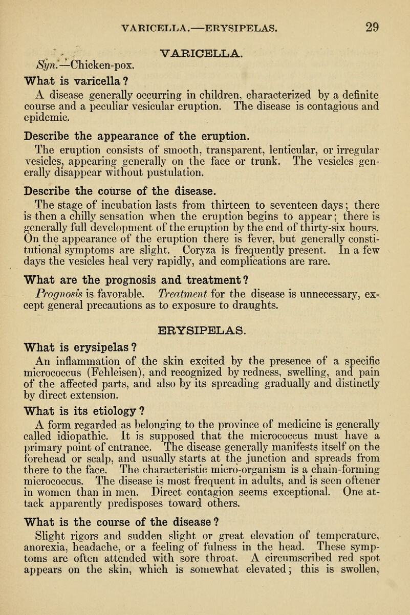 VARICELLA. aS'?/;i.—Chicken-pox. What is varicella? A disease generally occurring in children, characterized by a definite course and a peculiar vesicular eruption. The disease is contagious and epidemic. Describe the appearance of the eruption. The eruption consists of smooth, transparent, lenticular, or irregular vesicles, appearing generally on the face or trunk. The vesicles gen- erally disappear without pustulation. Describe the course of the disease. The stage of incubation lasts from thirteen to seventeen days; there is then a chilly sensation when the eruption begins to appear; there is generally full development of the eruption by the end of thirty-six hours. On the appearance of the eruption there is fever, but generally consti- tutional symptoms are slight. Coryza is frequently present. In a few days the vesicles heal very rapidly, and complications are rare. What are the prognosis and treatment? Prognosis is favorable. Treatment for the disease is unnecessary, ex- cept general precautions as to exposure to draughts. ERYSIPELAS. What is erysipelas? An inflammation of the skin excited by the presence of a specific micrococcus (Fehleisen), and recognized by redness, swelling, and pain of the affected parts, and also by its spreading gradually and distinctly by direct extension. What is its etiology? A form regarded as belonging to the province of medicine is generally called idiopathic. It is supposed that the micrococcus must have a primary point of entrance. The disease generally manifests itself on the forehead or scalp, and usually starts at the junction and spreads from there to the face. The characteristic micro-organism is a chain-forming micrococcus. The disease is most frequent in adults, and is seen oftener in women than in men. Direct contagion seems exceptional. One at- tack apparently predisposes toward others. What is the course of the disease ? Shght rigors and sudden slight or great elevation of temperature, anorexia, headache, or a feeling of fulness in the head. These symp- toms are often attended with sore throat. A circumscribed red spot appears on the skin, which is somewhat elevated; this is swollen,