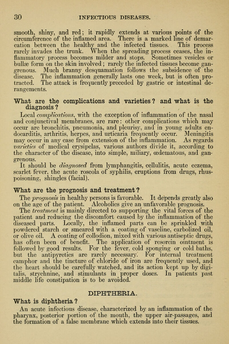 smooth, shiny, and red; it rapidly extends at various points of the circumference of the inflamed area. There is a marked hne of demar- cation between the healthy and the infected tissues. This process rarely invades the trunk. When the spreading process ceases, the in- flammatory process becomes milder and stops. Sometimes vesicles or bullae form on the skin involved; rarely the infected tissues become gan- grenous. Much branny desquamation follows the subsidence of the disease. The inflammation generally lasts one week, but is often pro- tracted. The attack is frequently preceded by gastric or intestinal de- rangements. What are the complications and varieties ? and what is the diagnosis ? Local complications, with the exception of inflammation of the nasal and conjunctival membranes, are rare: other complications which may occur are bronchitis, pneumonia, and pleurisy, and in young adults en- docarditis, arthritis, herpes, and urticaria frequently occur. Meningitis may occur in any case from extension of the inflammation. As regards varieties of medical erysipelas, various authors divide it, according to the character of the disease, into simple, miliary, oedematous, and gan- grenous. It should be diagnosed from lymphangitis, cellulitis, acute eczema, scarlet fever, the acute roseola of syphilis, eruptions from drugs, rhus- poisoning, shingles (facial). What are the prognosis and treatment? The prognosis in healthy persons is favorable. It depends greatly also on the age of the patient. Alcoholics give an unfavorable prognosis. The treatment is mainly directed to supporting the vital forces of the patient and reducing the discomfort caused by the inflammation of the diseased parts. Locally, the inflamed parts can be sprinkled with powdered starch or smeared with a coating of vaseline, carbolized oil, or olive oil. A coating of collodion, mixed with various antiseptic drugs, has often been of benefit. The application of resorcin ointment is followed by good results. For the fever, cold sponging or cold baths, but the antipyretics are rarely necessary. For internal treatment camphor and the tincture of chloride of iron are frequently used, and the heart should be carefully watched, and its action kept up by digi- talis, strychnine, and stimulants in proper doses. In patients past middle life constipation is to be avoided. DIPHTHERIA. What is diphtheria? An acute infectious disease, characterized by an inflammation of the pharynx, posterior portion of the mouth, the upper air-passages, and the formation of a false membrane which extends into their tissues.