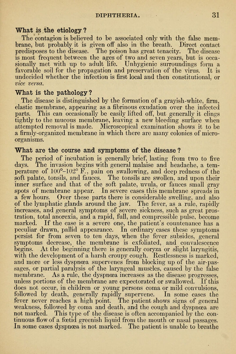 What is the etiology ? The contagion is believed to be associated only with the false mem- brane, but probably it is given off also in the breath. Direct contact predisposes to the disease. The poison has great tenacity. The disease is most frequent between the ages of two and seven years, but is occa- sionally met with up to adult life. Unhygienic surroundings form a favorable soil for the propagation and preservation of the virus. It is undecided whether the infection is first local and then constitutional, or vice versa. What is the pathology? The disease is distinguished by the formation of a grayish-white, firm, elastic membrane, appearing as a fibrinous exudation over the infected parts. This can occasionally be easily lifted off, but generally it clings tightly to the mucous membrane, leaving a new bleeding surface when attempted removal is made. Microscopical examination shows it to be a firmly-organized membrane in which there are many colonies of micro- organisms. What are the course and symptoms of the disease ? The period of incubation is generally brief, lasting from two to five daj^s. The invasion begins with general malaise and headache, a tem- perature of 100°-102° F., pain on swallowing, and deep redness of the soft palate, tonsils, and fauces. The tonsils are swollen, and upon their inner surface and that of the soft palate, uvula, or fauces small gray spots of membrane appear. In severe cases this membrane spreads in a few hours. Over these parts there is considerable swelling, and also of the lymphatic glands around the jaw. The fever, as a rule, rapidly increases, and general symptoms of severe sickness, such as great pros- tration, total anorexia, and a rapid, full, and compressible pulse, become marked. If the case is a severe one, the patient's countenance has a peculiar drawn, pallid appearance. In ordinary cases these symptoms persist for from seven to ten days, when the fever subsides, general symptoms decrease, the membrane is exfoliated, and convalescence begins. At the beginning there is generally coryza or slight laryngitis, with the development of a harsh croupy cough. Restlessness is marked, and more or less dyspnoea super\'enes from blocking up of the air-pas- sages, or partial paralysis of the laryngeal muscles, caused by the false membrane. As a rule, the dyspnoea increases as the disease progresses, unless portions of the membrane are expectorated or swallowed. If this does not occur, in children or young persons coma or mild convulsions, followed by death, generally rapidly supervene. In some cases the fever never reaches a high point. The patient shows signs of general weakness, followed by coma and death, and the cough and dyspnoea are not marked. This type of the disease is often accompanied by the con- tinuous flow of a foetid greenish liquid from the mouth or nasal passages. In some cases dyspnoea is not marked. The patient is unable to breathe
