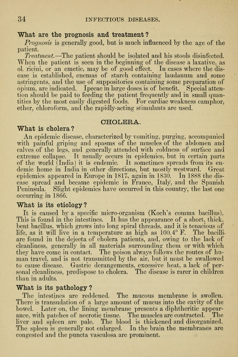 What are the prognosis and treatment ? Prognosis is generally good, but is much influenced hy the age of the patient. Treatment.—The patient should be isolated and his stools disinfected. When the patient is seen in the beginning of the disease a laxative, as ol. ricini, or an emetic, may be of good effect. In cases where the dis- ease is established, enemas of starch containing laudanum and some astringents, and the use of suppositories containing some preparation of opium, are indicated. Ipecac in large doses is of benefit. Special atten- tion should be paid to feeding the patient frequently and in small quan- tities by the most easily digested foods. For cardiac weakness camphor, ether, chloroform, and the rapidly-acting stimulants are used. CHOLERA. What is cholera? An epidemic disease, characterized by vomiting, purging, accompanied with painful griping and spasms of the muscles of the abdomen and calves of the legs, and generally attended with coldness of surface and extreme collapse. It usually occurs in epidemics, but in certain parts of the world (India) it is endemic. It sometimes spreads from its en- demic home in India in other directions, but mostly westward. Great epidemics appeared in Europe in 1817-, again in 1830. In 1888 the dis- ease spread and became epidemic in France, Italj^, and the Spanish Peninsula. Slight epidemics have occurred in this country, the last one occurring in 1866. What is its etiology? It is caused by a specific micro-organism (Koch's comma bacillus). This is found in the intestines. It has the appearance of a short, thick, bent bacillus, which grows into long spiral threads, and it is tenacious of life, as it will live in a temperature as high as 100.4° F. The bacilli- are found in the dejecta of cholera patients, and, owing to the lack of cleanliness, generally in all materials surrounding them or with which ih&Y have come in contact. The poison always follows the routes of hu- man travel, and is not transmitted by the air, but it must be swallowed to cause disease. Grastric derangements, excessive heat, a lack of per- sonal cleanliness, predispose to cholera. The disease is rarer in children than in adults. What is its pathology ? The intestines are reddened. The mucous membrane is swollen. There is transudation of a large amount of mucus into the cavity of the bowel. Later on, the lining membrane presents a diphtheritic appear- ance, with patches of necrotic tissue. The muscles are contracted. The liver and spleen are pale. The blood is thickened and disorganized. The spleen is generally not enlarged. In the brain the membranes are congested and the puncta vasculosa are prominent.