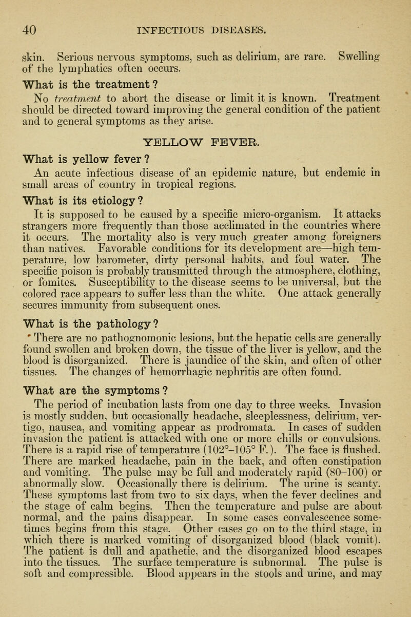 skin. Serious nervous symptoms, sucli as delirium, are rare. Swelling of tlie l3^mpliatics often occurs. What is the treatment ? No treatment to abort the disease or limit it is known. Treatment should be directed toward improving the general condition of the patient and to general symptoms as they arise. YELLOW FEVER. What is yellow fever? An acute infectious disease of an epidemic nature, but endemic in small areas of country in tropical regions. What is its etiology? It is supposed to be caused by a specific micro-organism. It attacks strangers more frequently than those acclimated in the countries where it occurs. The mortality also is very much greater among foreigners than natives. Favorable conditions for its development are—high tem- perature, low barometer, dirty personal habits, and foul water. The specific poison is probably transmitted through the atmosphere, clothing, or fomites. Susceptibility to the disease seems to be universal, but the colored race appears to suffer less than the white. One attack generally secures immunity from subsequent ones. What is the pathology? ' There are no pathognomonic lesions, but the hepatic cells are generally found swollen and broken down, the tissue of the liver is yellow, and the blood is disorganized. There is jaundice of the skin, and often of other tissues. The changes of hemorrhagic nephritis are often found. What are the symptoms? The period of incubation lasts from one day to three weeks. Invasion is mostly sudden, but occasionally headache, sleeplessness, delirium, ver- tigo, nausea, and vomiting appear as prodromata. In cases of sudden invasion the patient is attacked with one or more chills or convulsions. There is a rapid rise of temperature (102°-105° F.). The face is flushed. There are marked headache, pain in the back, and often constipation and vomiting. The pulse may be full and moderately rapid (80-100) or abnormally slow. Occasionally there is delirium. The urine is scanty. These symptoms last from two to six days, when the fever declines and the stage of calm begins. Then the temperature and pulse are about normal, and the pains disappear. In some cases convalescence some- times begins from this stage. Other cases go on to the third stage, in which there is marked vomiting of disorganized blood (black vomit). The patient is dull and apathetic, and the disorganized blood escapes into the tissues. The surface temperature is subnormal. The pulse is soft and compressible. Blood appears in the stools and urine, and may