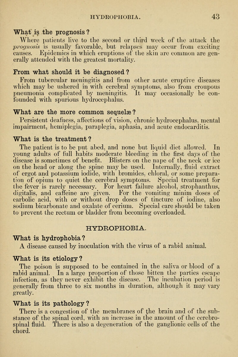 What is the prognosis? Where patients live to the second or tliird week of the attack the prognosis is usually favorable, but relapses ma}' occur from exciting causes. Epidemics in which eruptions of the skin are common are gen- erally attended with the greatest mortality. From what should it be diagnosed? From tubercular meningitis and from other acute eruptive diseases which may be ushered in with cerebral symptoms, also from croupous pneumonia complicated by meningitis. It may occasionally be con- founded with spurious hydrocephalus. What are the more common sequelae? Persistent deafness, affections of vision, chronic hydrocephalus, mental impairment, hemiplegia, paraplegia, aphasia, and acute endocarditis. What is the treatment? The patient is to be put abed, and none but liquid diet allowed. In young adults of full habits moderate bleeding in the first days of the disease is sometimes of benefit. Blisters on the nape of the neck or ice on the head or along the spine ma,y be used. Internally, fluid extract of ergot and potassium iodide, with bromides, chloral, or some prepara- tion of opium to quiet the cerebral symptoms. Special treatment for the fever is rarely necessary. For heart failure alcohol, strophanthus, digitahs, and caffeine are given. For the vomiting minim doses of carbolic acid, with or without drop doses of tincture of iodine, also sodium bicarbonate and oxalate of cerium. Special care should be taken to prevent the rectum or bladder from becoming overloaded. HYDROPHOBIA. What is hydrophobia? A disease caused by inoculation with the virus of a rabid animal. What is its etiology? The poison is supposed to be contained in the saliva or blood of a rabid animal. In a large proportion of those bitten the parties escape infection, as they never exhibit the disease. The incubation period is generally from three to six months in duration, although it may vary greatly. What is its pathology? There is a congestion of the membranes of the brain and of the sub- stance of the spinal cord, with an increase in the amount of the cerebro- spinal fluid. There is also a degeneration of the ganglionic cells of the chord.