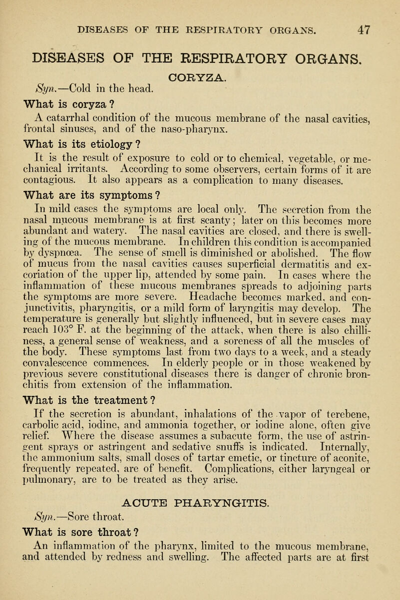 DISEASES OF THE RESPIRATORY ORGANS. OORYZA. Syn.—Cold in the head. What is coryza ? A catarrhal condition of the mucous membrane of the nasal cavities, frontal sinuses, and of the naso-pharj^nx. What is its etiology ? It is the result of exposure to cold or to chemical, vegetable, or me- chanical irritants. According to some observers, certain forms of it are contagious. It also appears as a complication to many diseases. What are its symptoms? In mild cases the symptoms are local only. The secretion from the nasal mucous membrane is at first scanty; later on this becomes more abundant and watery. The nasal cavities are closed, and there is swell- ing of the mucous membrane. In children this condition is accompanied by dyspnoea. The sense of smell is diminished or abolished. The flow of mucus from the nasal cavities causes superficial dermatitis and ex- coriation of the upper lip, attended by some pain. In cases where the inflammation of these mucous membranes spreads to adjoining parts the symptoms are more severe. Headache becomes marked, and con- junctivitis, pharyngitis, or a mild form of laryngitis may develop. The temperature is generally but slightly influenced, but in severe cases may reach 103° F. at the beginning of the attack, when there is also chilli- ness, a general sense of weakness, and a soreness of all the muscles of the body. These symptoms last from two days to a week, and a steady convalescence commences. In elderly people or in those weakened by previous severe constitutional diseases there is danger of chronic bron- chitis from extension of the inflammation. What is the treatment? If the secretion is abundant, inhalations of the vapor of terebene, carbolic acid, iodine, and ammonia together, or iodine alone, often give relief. Where the disease assumes a subacute form, the use of astrin- gent sprays or astringent and sedative snufls is indicated. Internally, the ammonium salts, small doses of tartar emetic, or tincture of aconite, frequently repeated, are of benefit. Complications, either laryngeal or pulmonary, are to be treated as they arise. ACUTE PHARYNGITIS. Syn.—Sore throat. What is sore throat? An inflammation of the pharynx, limited to the mucous membrane, and attended by redness and swelling. The affected parts are at first