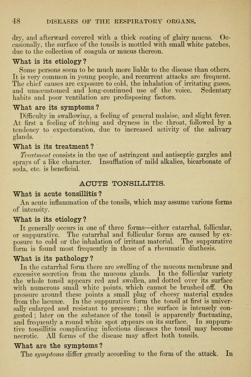dr}', and afterward covered with a thick coating of glairy mucus. Oc- casionall}, the surface of the tonsils is mottled with small white patches, due to the collection of coagula or mucus thereon. What is its etiology? Some persons seem to be much more liable to the disease than others. It is very common in young people, and recurrent attacks are frequent. The chief causes are exposure to cold, the inhalation of irritating gases, and unaccustomed and long-continued use of the voice. Sedentary habits and poor ventilation are predisposing factors. What are its symptoms? Difficulty in swallowing, a feeling of general malaise, and slight fever. At first a feeling of itching and dryness in the throat, followed hj a tendency to expectoration, due to increased activity of the salivary glands. What is its treatment ? Treatment consists in the use of astringent and antiseptic gargles and sprays of a like character. Insufflation of mild alkalies, bicarbonate of soda, etc. is beneficial. ACUTE TONSILLITIS. What is acute tonsillitis? An acute inflammation of the tonsils, which may assume various forms of intensity'. What is its etiology? It generally occurs in one of three forms—either catarrhal, follicular, or suppurative. The catarrhal and follicular forms are caused by ex- posure to cold or the inhalation of irritant material. The suppurative form is found most frequently in those of a rheumatic diathesis. What is its pathology? In the catarrhal form there are swelling of the mucous membrane and excessive secretion from the mucous glands. In the follicular variety the whole tonsil appears red and swollen, and dotted over its surface with numerous small white points, which cannot be brushed ofi. On pressure around these points a small plug of cheesy material exudes from the lacunae. In the suppurative form the tonsil at first is univer- sally enlarged and resistant to pressure; the surface is intensely con- gested ; later on the substance of the tonsil is apparently fluctuating, and frequently a round white spot appears on its surface.^ In suppura- tive tonsillitis complicating infectious diseases the tonsil_ may become necrotic. All forms of the disease may aflect both tonsils. What are the symptoms? The symptoms difier greatly according to the form of the attack. In