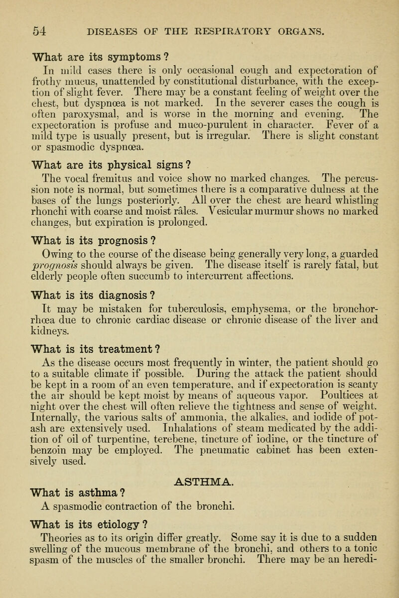 What are its symptoms? In mild cases there is only occasional cough and expectoration of frothy mucus, unattended by constitutional disturbance, with the excep- tion of slight fever. There may be a constant feeling of weight over the chest, but dj^spncea is not marked. In the severer cases the cough is often paroxj^smal, and is worse in the morning and evening. The expectoration is profuse and muco-purulent in character. Fever of a mild type is usually present, but is irregular. There is slight constant or spasmodic dj'spnoea. What are its physical signs? The vocal fremitus and voice show no marked changes. The percus- sion note is normal, but sometimes there is a comparative dulness at the bases of the lungs posteriorly, xlll over the chest are heard whistling rhonchi with coarse and moist rales. Vesicular murmur shows no marked changes, but expiration is prolonged. What is its prognosis ? Owing to the course of the disease being generally very long, a guarded prognosis should always be given. The disease itself is rarely fatal, but elderly people often succumb to intercurrent affections. What is its diagnosis? It may be mistaken for tuberculosis, emphj^sema, or the bronchor- rhoea due to chronic cardiac disease or chronic disease of the liver and kidneys. What is its treatment? As the disease occurs most frequently in winter, the patient should go to a suitable climate if possible. During the attack the patient should be kept in a room of an even temperature, and if expectoration is scant}^ the air should be kept moist by means of aqueous vapor. Poultices at night over the chest will often relieve the tightness and sense of weight. Internally, the various salts of ammonia, the alkalies, and iodide of pot- ash are extensively used. Inhalations of steam medicated by the addi- tion of oil of turpentine, terebene, tincture of iodine, or the tincture of benzoin may be employed. The pneumatic cabinet has been exten- sively used. ASTHMA. What is asthma? A spasmodic contraction of the bronchi. What is its etiology ? Theories as to its origin differ greatly. Some say it is due to a sudden swelling of the mucous membrane of the bronchi, and others to a tonic spasm of the muscles of the smaller bronchi. There may be an heredi-