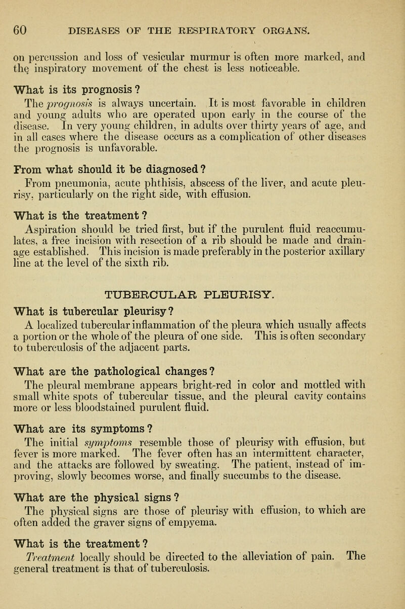 on percussion and loss of vesicular murmur is often more marked, and the inspiratory movement of the chest is less noticeable. What is its prognosis ? The prognosis is always uncertain. It is most favorable in children and young adults who are operated upon early in the course of the disease. In very young children, in adults over thirty years of age, and in all cases where the disease occurs as a complication of other diseases the prognosis is unfavorable. From what should it be diagnosed ? From pneumonia, acute phthisis, abscess of the liver, and acute pleu- risy, particularly on the right side, with effusion. What is the treatment ? Aspiration should be tried first, but if the purulent fluid reaccumu- lates, a free incision with resection of a rib should be made and drain- age established. This incision is made preferably in the posterior axillary line at the level of the sixth rib. TUBERCULAR PLEURISY. What is tubercular pleurisy? A localized tubercular inflammation of the pleura which usually affects a portion or the whole of the pleura of one side. This is often secondary to tuberculosis of the adjacent parts. What are the pathological changes? The pleural membrane appears bright-red in color and mottled with small white spots of tubercular tissue, and the pleural cavity contains more or less bloodstained purulent fluid. What are its symptoms? The initial symptoms resemble those of pleurisy with effusion, but fever is more marked. The fever often has an intermittent character, and the attacks are followed by sweating. The patient, instead of im- proving, slowly becomes worse, and finally succumbs to the disease. What are the physical signs? The physical signs are those of pleurisy with eff'usion, to which are often added the graver signs of empyema. What is the treatment? Treatment locally should be directed to the alleviation of pain. The general treatment is that of tuberculosis.