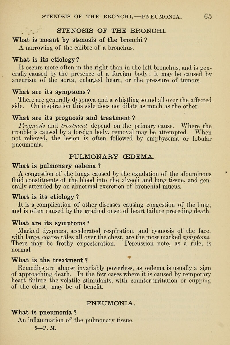 .  '. STENOSIS OF THE BRONCHI. What is meant by stenosis of the bronchi ? A narrowing of the calibre of a bronchus. What is its etiology? It occurs more often in the right than in the left bronchus, and is gen- erally caused by the presence of a foreign body; it may be caused by aneurism of the aorta, enlarged heart, or the pressure of tumors. What are its symptoms? _ There are generally dyspnoea and a whistling sound all over the affected side. On inspiration this side does not dilate as much as the other. What are its prognosis and treatment? Prognosis and treatment depend on the primary cause. Where the trouble is caused by a foreign body, removal may be attempted. When not relieved, the lesion is often followed by emphysema or lobular pneumonia. PULMONARY CEDEMA. What is pulmonary oedema? A congestion of the lungs caused by the exudation of the albuminous fluid constituents of the blood into the alveoli and lung tissue, and gen- erally attended by an abnormal excretion of bronchial mucus. What is its etiology? It is a complication of other diseases causing congestion of the lung, and is often caused by the gradual onset of heart failure preceding death. What are its symptoms? Marked dyspnoea, accelerated respiration, and cyanosis of the face, with large, coarse rales all over the chest, are the most marked symptoms. There may be frothy expectoration. Percussion note, as a rule, is normal. What is the treatment? Remedies are almost invariably powerless, as oedema is usually a sign of approaching death. In the few cases where it is caused by temporary heart failure the volatile stimulants, with counter-irritation or cupping of the chest, may be of benefit. PNEUMONIA. What is pneumonia? An inflammation of the pulmonary tissue. 5—P. M.