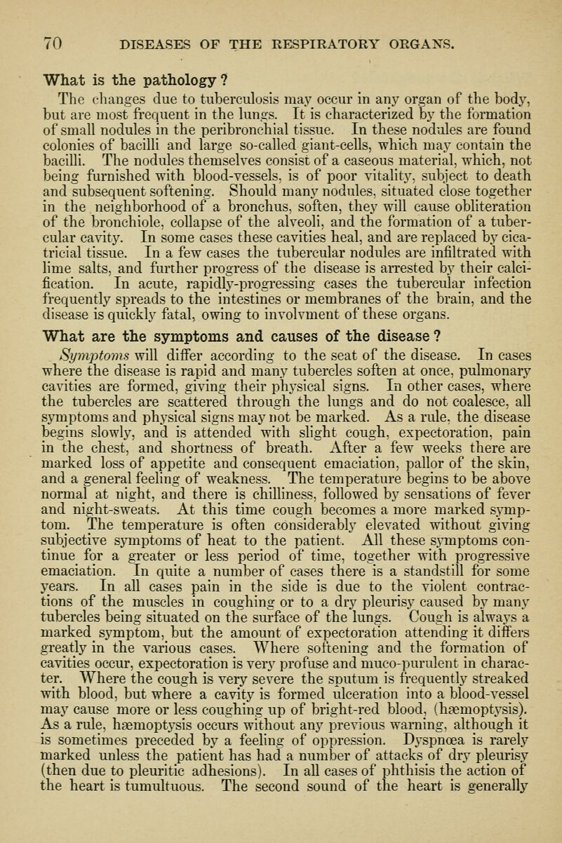 What is the pathology? The changes due to tuberculosis may occur in anj^ organ of the body, but are most frequent in the lungs. It is characterized by the formation of small nodules in the peribronchial tissue. In these nodules are found colonies of bacilli and large so-called giant-ceUs, which m&y contain the bacilli. The nodules themselves consist of a caseous material, which, not being furnished with blood-vessels, is of poor vitality, subject to death and subsequent softening. Should many nodules, situated close together in the neighborhood of a bronchus, soften, they will cause obliteration of the bronchiole, collapse of the alveoli, and the formation of a tuber- cular cavity. In some cases these cavities heal, and are replaced by cica- tricial tissue. In a few cases the tubercular nodules are infiltrated with lime salts, and further progress of the disease is aiTested by their calci- fication. In acute, rapidly-progressing cases the tubercular infection frequently spreads to the intestines or membranes of the brain, and the disease is quickly fatal, owing to involvment of these organs. What are the symptoms and causes of the disease ? Symptoms will differ according to the seat of the disease. In cases where the disease is rapid and many tubercles soften at once, pulmonary cavities are formed, giving their physical signs. In other cases, where the tubercles are scattered through the lungs and do not coalesce, all symptoms and physical signs may not be marked. As a rule, the disease begins slowly, and is attended with slight cough, expectoration, pain in the chest, and shortness of breath. After a few weeks there are marked loss of appetite and consequent emaciation, pallor of the skin, and a general feeling of weakness. The temperature begins to be above normal at night, and there is chilliness, followed by sensations of fever and night-sweats. At this time cough becomes a more marked s^niip- tom. The temperature is often considerably elevated without giving subjective sjinptoms of heat to the patient. All these sjTiiptoms con- tinue for a greater or less period of time, together with progressive emaciation. In quite a number of cases there is a standstill for some years. In all cases pain in the side is due to the violent contrac- tions of the muscles in coughing or to a dry pleurisy caused by man.y tubercles being situated on the surface of the lun^s. Cough is always a marked symptom, but the amount of expectoration attending it differs greatly in the various cases. Where softening and the formation of cavities occur, expectoration is very profuse and muco-purulent in charac- ter. Where the cough is very severe the sputum is frequently streaked with blood, but where a cavity is formed ulceration into a blood-vessel may cause more or less coughing up of bright-red blood, (haemoptysis). As a rule, haemoptj^sis occurs without anj^ previous warning, although it is sometimes preceded by a feeling of oppression. Dj^spnoea is rarely marked unless the patient has had a number of attacks of dry pleurisy (then due to pleuritic adhesions). In all cases of phthisis the action of the heart is tumultuous. The second sound of the heart is generally