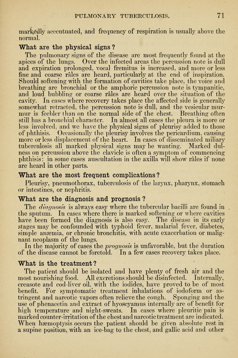 markedly accentuated, and frequency of respiration is usually above the normal. What are the physical signs? The pulmonary signs of the disease are most frequently found at the apices of the lungs. Over the infected areas the percussion note is dull and expiration prolonged, vocal fremitus is increased, and more or less fine and coarse rales are heard, particularly at the end of inspiration. Should softening with the formation of cavities take place, the voice and breathing are bronchial or the amphoric percussion note is tympanitic, and loud bubbling or coarse rales are heard over the situation of the cavity. In cases where recovery takes place the afiected side is generally somewhat retracted, the percussion note is dull, and the vesicular mur- mur is feebler than on the normal side of the chest. Breathing often still has a bronchial character. In almost all cases the pleura is more or less involved, and we have the physical signs of pleurisy added to those of phthisis. Occasionally the pleurisy involves the pericardium, causing more or less displacement of the heart. In cases of disseminated miliary tuberculosis all marked physical signs may be wanting. Marked dul- ness on percussion above the clavicle is often a symptom of commencing phthisis: in some cases auscultation in the axilla will show rales if none are heard in other parts. What are the most frequent complications? Pleurisy, pneumothorax, tuberculosis of the larynx, pharynx, stomach or intestines, or nephritis. What are the diagnosis and prognosis ? The diagnosis is always easy where the tubercular bacilli are found in the sputum. In cases where there is marked softening or where cavities have been formed the diagnosis is also easy. The disease in its early stages may be confounded with typhoid fever, malarial fever, diabetes, simple angemia, or chronic bronchitis, with acute exacerbation or malig- nant neoplasm of the lungs. In the majority of cases the prognosis is unfavorable, but the duration of the disease cannot be foretold. In a few cases recovery takes place. What is the treatment? The patient should be isolated and have plenty of fresh air and the most nourishing food. All excretions should be disinfected. Internally, creasote and cod-liver oil, with the iodides, have proved to be of most benefit. For symptomatic treatment inhalations of iodoform or as- tringent and narcotic vapors often relieve the cough. Sponging and the use of phenacetin and extract of hyoscyamus internally are of benefit for high temperature and night-sweats. In cases where pleuritic pain is marked counter-irritation of the chest and narcotic treatment are indicated. When haemoptj'sis occurs the patient should be given absolute rest in a supine position, with an ice-bag to the chest, and gallic acid and other