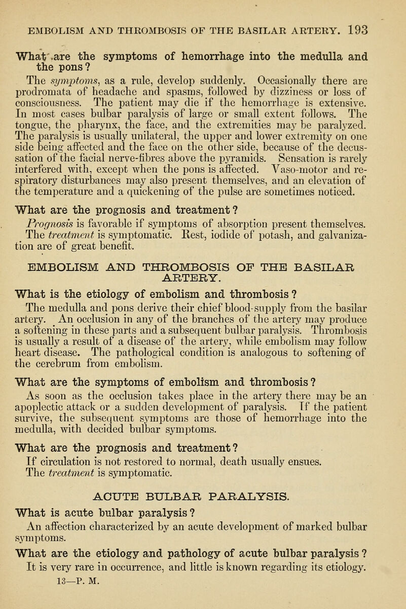 What .are the symptoms of hemorrhage into the medulla and the pons? The symptoms^ as a rule, develop suddenly. Occasionally there are prodromata of headache and spasms, followed by dizziness or loss of consciousness. The patient may die if the hemorrhage is extensive. In most cases bulbar paralysis of large or small extent follows. The tongue, the pharynx, the face, and the extremities may be paralyzed. The paralysis is usually unilateral, the upper and lower extremitj^^ on one side being affected and the face on the other side, because of the decus- sation of the facial nerve-fibres above the pyramids. Sensation is rarely interfered with, except when the pons is affected. Yaso-motor and re- spiratory disturbances may also present themselves, and an elevation of the temperature and a quickening of the pulse are sometimes noticed. What are the prognosis and treatment ? Prognosis is favorable if symptoms of absorption present themselves. The treatment is symptomatic. Rest, iodide of potash, and galvaniza- tion are of great benefit. EMBOLISM AND THROMBOSIS OF THE BASILAR ARTERY. What is the etiology of embolism and thrombosis ? The medulla and pons derive their chief blood-supply from the basilar artery. An occlusion in any of the branches of the artery may produce a softening in these parts and a subsequent bulbar paralysis. Thrombosis is usually a result of a disease of the artery, while embolism may follow heart disease. The pathological condition is analogous to softening of the cerebrum from embolism. Wha.t are the symptoms of embolism and thrombosis ? As soon as the occlusion takes place in the artery there may be an apoplectic attack or a sudden development of paralysis. If the patient survive, the subsequent symptoms are those of hemorrhage into the medulla, with decided bulbar symptoms. What are the prognosis and treatment? If circulation is not restored to normal, death usually ensues. The treatment is symptomatic. ACUTE BULBAR PARALYSIS. What is acute bulbar paralysis? An affection characterized by an acute development of marked bulbar symptoms. What are the etiology and pathology of acute bulbar paralysis ? It is very rare in occurrence, and little is known regarding its etiology. 13—P. M.