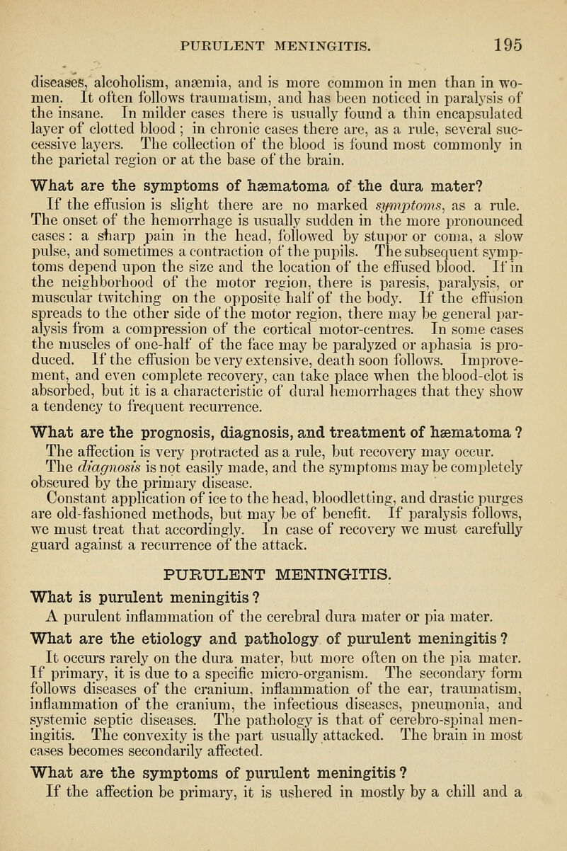 diseases, alcoholism, anaemia, and is more common in men than in wo- men. It often follows traumatism, and has been noticed in paral3^sis of the insane. In milder cases there is usually found a thin encapsulated layer of clotted blood ; in chronic cases there are, as a rule, several suc- cessive layers. The collection of the blood is found most commonly in the parietal region or at the base of the brain. What are the symptoms of haematoma of the dura mater? If the effusion is slight there are no marked symptoms, as a rule. The onset of the hemorrhage is usually sudden in the more pronounced cases: a sharp pain in the head, followed by stupor or coma, a slow pulse, and sometimes a contraction of the pupils. The subsequent symp- toms depend upon the size and the location of the effused blood. If in the neighborhood of the motor region, there is paresis, paral3^sis, or muscular twitching on the opposite half of the body. If the effusion spreads to the other side of the motor region, there may be general par- alysis from a compression of the cortical motor-centres. In some cases the muscles of one-half of the face may be paralyzed or aphasia is pro- duced. If the effusion be very extensive, death soon follows. Improve- ment, and even complete recovery, can take place when the blood-clot is absorbed, but it is a characteristic of dural hemorrhages that they show a tendency to frequent recurrence. What are the prognosis, diagnosis, and treatment of hsematoma ? The affection is very protracted as a rule, but recovery maj^ occur. The diagnosis is not easily made, and the symptoms may be completely obscured by the primary disease. Constant application of ice to the head, bloodletting, and drastic purges are old-fashioned methods, but may be of benefit. If paralj^sis fohows, we must treat that accordingly. In case of recovery we must carefully guard against a recurrence of the attack. PURULENT MENINGITIS. What is purulent meningitis ? A purulent inflammation of the cerebral dura mater or pia mater. What are the etiology and pathology of purulent meningitis ? It occurs rarely on the dura mater, but more often on the pia mater. If primary, it is due to a specific micro-organism. The secondary form follows diseases of the cranium, inflammation of the ear, traumatism, inflammation of the cranium, the infectious diseases, pneumonia, and systemic septic diseases. The pathology is that of cerebro-spinal men- ingitis. The convexity is the part usually attacked. The brain in most cases becomes secondarily affected. What are the symptoms of purulent meningitis ? If the affection be primary, it is ushered in mostly by a chill and a
