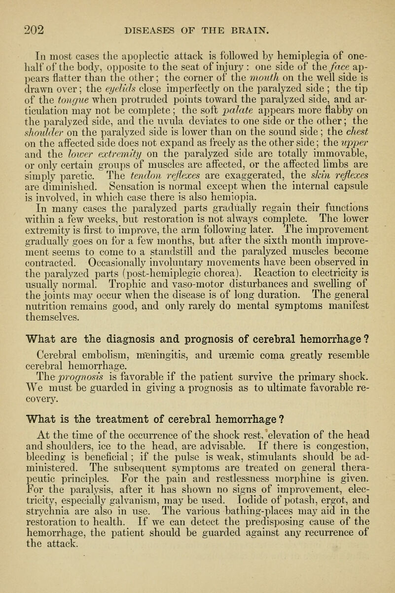 In most cases the apoplectic attack is followed bj' hemiplegia of one- half of the bod}^ opposite to the seat of injury : one side of the face ap- pears flatter than the other; the corner of the mouth on the well side is drawn over; the eyelids close imperfectly on the paralyzed side ; the tip of the tongue when protruded points toward the paralyzed side, and ar- ticulation may not be complete; the soft palate appears more flabby on the paralyzed side, and the uvula deviates to one side or the other; the shoulder on the paralyzed side is lower than on the sound side; the chest on the aflected side does not expand as freely as the other side; the upper and the lower extremity on the paralyzed side are totally immovable, or only certain groups of muscles are affected, or the affected limbs are simply paretic. The tendon reflexes are exaggerated, the shin reflexes are diminished. Sensation is normal except when the internal capsule is involved, in which case there is also hemiopia. In many cases the paralyzed parts gradually regain their functions within a few weeks, but restoration is not always complete._ The lower extremity is first to improve, the arm following later. The improvement gradually goes on for a few months, but after the sixth month improve- ment seems to come to a standstill and the paralyzed muscles become contracted. Occasionally involuntary movements have been observed in the paralyzed parts (post-hemiplegic chorea). Reaction to electricity is usually normal. Trophic and vaso-motor disturbances and swelling of the joints may occur when the disease is of long duration. The general nutrition remains good, and only rarely do mental symptoms manifest themselves. What are the diagnosis and prognosis of cerebral hemorrhage ? Cerebral embolism, nreningitis, and ursemic coma greatly resemble cerebral hemorrhage. The prognosis is favorable if the patient survive the primary shock. We must be guarded in giving a prognosis as to ultimate favorable re- covery. What is the treatment of cerebral hemorrhage ? At the time of the occurrence of the shock rest, elevation of the head and shoulders, ice to the head, are advisable. If there is congestion, bleeding is beneficial; if the pulse is weak, stimulants should be ad- ministered. The subsequent symptoms are treated on general thera- peutic principles. For the pain and restlessness morphine is given. For the paralysis, after it has shown no signs of improvement, elec- tricity, especially galvanism, may be used. Iodide of potash, ergot, and strj^chnia are also in use. The various bathing-places may aid in the restoration to health. If we can detect the predisposing cause of the hemorrhage, the patient should be guarded against any recurrence of the attack.