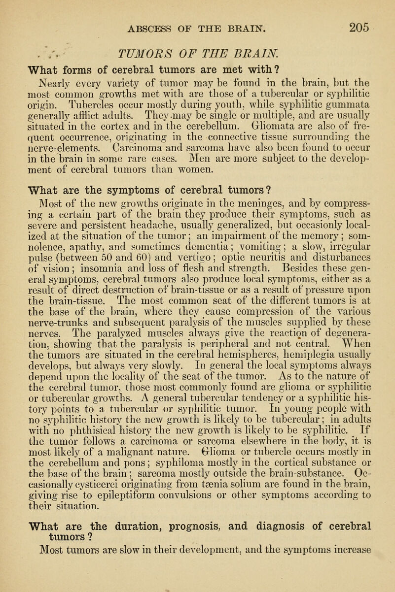 rmiORS OF THE BRAIN. What forms of cerebral tumors are met with ? Nearly every variety of tumor may be found in the brain, but the most common growths met with are those of a tubercular or syphilitic origin. Tubercles occur mostly during youth, while syphilitic gummata generally afflict adults. They-may be single or multiple, and are usually situated in the cortex and in the cerebellum. Gliomata are also of fre- quent occurrence, originating in the connective tissue surrounding the nerve-elements. Carcinoma and sarcoma have also been found to occur in the brain in some rare cases. Men are more subject to the develop- ment of cerebral tumors than women. What are the symptoms of cerebral tumors? Most of the new growths originate in the meninges, and by compress- ing a certain part of the brain they produce their symptoms, such as severe and persistent headache, usually generalized, but occasionly local- ized at the situation of the tumor; an impairment of the memory; som- nolence, apathy, and sometimes dementia; vomiting; a slow, irregular pulse (between 50 and 60) and vertigo; optic neuritis and disturbances of vision ; insomnia and loss of flesh and strength. Besides these gen- eral symptoms, cerebral tumors also produce local symptoms, either as a result of direct destruction of brain-tissue or as a result of pressure upon the brain-tissue. The most common seat of the different tumors is at the base of the brain, where they cause compression of the various nerve-trunks and subsequent paralysis of the muscles supplied by these nerves. The paralyzed muscles always give the reaction of degenera- tion, showing that the paralysis is peripheral and not central. When the tumors are situated in the cerebral hemispheres, hemiplegia usually develops, but always very slowly. In general the local symptoms always depend upon the locality of the seat of the tumor. As to the nature of the cerebral tumor, those most commonly found are glioma or syphilitic or tubercular growths. A general tubercular tendency or a syphilitic his- tory points to a tubercular or syphilitic tumor. In young people with no syphilitic history the new growth is likely to be tubercular; in adults with no phthisical history the new growth is likely to be syphilitic. _ If the tumor follows a carcinoma or sarcoma elsewhere in the body, it is most likely of a malignant nature. Glioma or tubercle occurs mostly in the cerebellum and pons; syphiloma mostly in the cortical substance or the base of the brain ; sarcoma mostly outside the brain-substance. Oc- casionally cysticerci originating from taenia solium are found in the brain, giving rise to epileptiform convulsions or other symptoms according to their situation. What are the duration, prognosis, and diagnosis of cerebral tumors ? Most tumors are slow in their development, and the symptoms increase