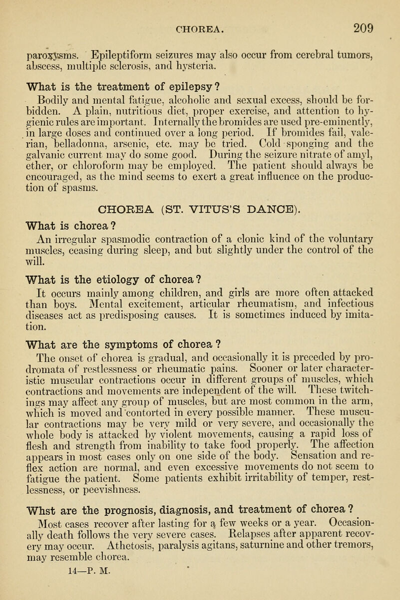 paro^5^.sms. Epileptiform seizures may also occur from cerebral tumors, abscess, multiple sclerosis, and hysteria. What is the treatment of epilepsy ? Bodily and mental fatigue, alcoholic and sexual excess, should be for- bidden. A plain, nutritious diet, proper exercise, and attention to hy- gienic rules are important. Internally the bromides are used pre-eminently, in large doses and continued over a long period. If bromides fail, vale- rian, belladonna, arsenic, etc. may be tried. Cold sponging and the galvanic current may do some good. During the seizure nitrate of amyl, ether, or chloroform may be employed. The patient should always be encouraged, as the mind seems to exert a great influence on the produc- tion of spasms. CHOREA (ST. VITUS'S DANCE). What is chorea? An irregular spasmodic contraction of a clonic kind of the voluntary muscles, ceasing during sleep, and but slightly under the control of the will. What is the etiology of chorea ? It occurs mainly among children, and girls are more often attacked than boys. Mental excitement, articular rheumatism, and infectious diseases act as predisposing causes. It is sometimes induced by imita- tion. What are the symptoms of chorea ? The onset of chorea is gradual, and occasionally it is preceded by pro- dromata of restlessness or rheumatic pains. Sooner or later character- istic muscular contractions occur in different groups of muscles, which contractions and movements are independent of the will. These twitch- ings may affect any group of muscles, but are most common in the arm, which is moved and contorted in every possible manner. These muscu- lar contractions may be very mild or very severe, and occasionally the whole body is attacked by violent movements, causing a rapid loss of flesh and strength from inability to take food properly. The affection appears in most cases only on one side of the body. Sensation and re- flex action are normal, and even excessive movements do not seem to fatigue the patient. Some patients exhibit irritability of temper, rest- lessness, or peevishness. Whst are the prognosis, diagnosis, and treatment of chorea ? Most cases recover after lasting for a few weeks or a year. Occasion- ally death follows the very severe cases. Relapses after apparent recov- ery may occur. Athetosis, paralysis agitans, saturnine and other tremors, may resemble chorea. 14—P. M.