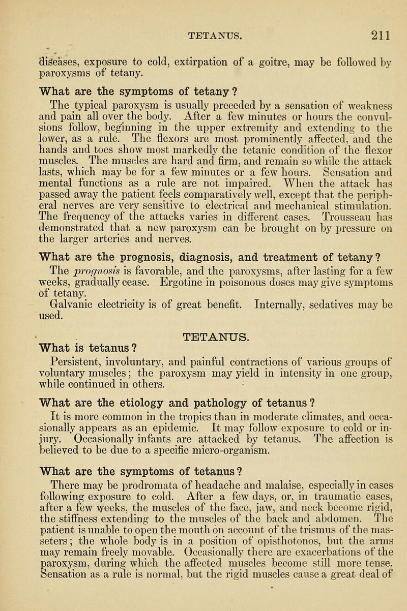 diseases, exposure to cold, extirpation of a goitre, may be followed by paroxysms of tetany. What are the symptoms of tetany ? The typical paroxysm is usually preceded by a sensation of weakness and pain all over the body. After a few minutes or hours the convul- sions follow, beginning in the upper extremity and extending to the lower, as a rule. The flexors are most prominently affected, and the hands and toes show most markedly the tetanic condition of the flexor muscles. The muscles are hard and firm, and remain so while the attack lasts, which may be for a few minutes or a few hours. Sensation and mental functions as a rule are not impaired. When the attack has passed away the patient feels comparatively well, except that the periph- eral nerves are very sensitive to electrical and mechanical stimulation. The frequency of the attacks varies in different cases. Trousseau has demonstrated that a new paroxysm can be brought on by pressure on the larger arteries and nerves. What are the prognosis, diagnosis, and treatment of tetany ? The prognosis is favorable, and the paroxysms, after lasting for a few weeks, gradually cease. Ergotine in poisonous doses may give symptoms of tetany. Galvanic electricity is of great benefit. Internally, sedatives may be used. TETANUS. What is tetanus? Persistent, involuntary, and painful contractions of various groups of voluntary muscles; the paroxysm may yield in intensity in one group, while continued in others. What are the etiology and pathology of tetanus ? It is more common in the tropics than in moderate climates, and occa- sionally appears as an epidemic. It may follow exposure to cold or in- jury. Occasionally infants are attacked by tetanus. The affection is believed to be due to a specific micro-organism. What are the symptoms of tetanus ? There may be prodromata of headache and malaise, especially in cases following exposure to cold. After a few days, or, in traumatic cases, after a few weeks, the muscles of the face, jaw, and neck become rigid, the stiffness extending to the muscles of the back and abdomen. The patient is unable to open the mouth on account of the trismus of the nias- seters; the whole body is in a position of opisthotonos, but the arms may remain freely movable. Occasionally there are exacerbations of the paroxysm, during which the affected muscles become still more tense. Sensation as a rule is normal, but the rigid muscles cause a great deal of