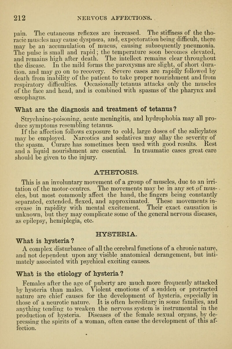 pain. The cutaneous reflexes are increased. The stiffness of the tho- racic muscles may cause dj^spnoea, and, expectoration being difficult, there may be an accumulation of mucus, causing subsequently pneumonia. The pulse is small and rapid; the temperature soon becomes elevated, and remains high after death. The intellect remains clear throughout the disease. In the mild forms the paroxysms are slight, of short dura- tion, and may go on to recovery. Severe cases are rapidly followed by death from inability of the patient to take proper nourishment and from respiratory difficulties. Occasionally tetanus attacks only the muscles of the face and head, and is combined with spasms of the pharynx and oesophagus. What are the diagnosis and treatment of tetanus ? Strj^chnine-poisoning, acute meningitis, and hydrophobia may all pro- duce symptoms resembling tetanus. If the affection follows exposure to cold, large doses of the salicylates may be employed. Narcotics and sedatives may allay the severity of the spasm. Curare has sometimes been used with good results. Rest and a liquid nourishment are essential. In traumatic cases great care should be given to the injury. ATHETOSIS. This is an involuntary movement of a group of muscles, due to an irri- tation of the motor-centres. The movements may be in any set of mus- cles, but most commonly affect the hand, the fingers being constantly separated, extended, flexed, and approximated. These movements in- crease in rapidity with mental excitement. Their exact causation is unknown, but they may complicate some of the general nervous diseases, as epilepsy, hemiplegia, etc. HYSTERIA. What is hysteria ? A complex disturbance of all the cerebral functions of a chronic nature, and not dependent upon any visible anatomical derangement, but inti- mately associated with psychical exciting causes. What is the etiology of hysteria ? Females after the age of puberty are much more frequently attacked by hysteria than males. Violent emotions of a sudden or protracted nature are chief causes for the development of hysteria, especially in those of a neurotic nature. It is often hereditarj^ in some families, and anything tending to weaken the nervous system is instrumental in the production of hysteria. Diseases of the female sexual organs, by de- pressing the spirits of a woman, often cause the development of this af- fection.