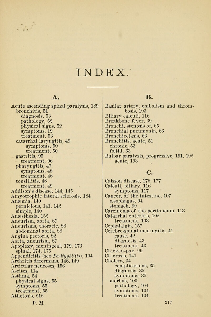 INDEX. A. Acute ascending spinal paralysis, 189 bronchitis, 51 diagnosis, 53 pathology, 52 physical signs, 52 symptoms, 12 treatment, 53 catarrhal laryngitis, 49 symptoms, 50 treatnaent, 50 gastritis, 95 treatment, 96 pharyngitis, 47 symptoms, 48 treatment, 48 tonsillitis, 48 treatment, 49 Addison's disease, 144, 145 Amyotrophic lateral sclerosis, 184 Ansemia, 140 pernicious, 141, 142 simple, 140 Anaesthesia, 152 Aneurism, aorta, 87 Aneurisms, thoracic, 88 abdominal aorta, 88 Angina pectoris, 82 Aorta, aneurism, 87 Apoplexy, meningeal, 172, 173 spinal, 174, 175 Appendicitis (see Perityphlitis), 104 Arthritis deformans, 148,149 Articular neuroses, 156 Ascites, 114 Asthma, 54 physical signs, 55 symptoms, 55 treatment, 55 Athetosis, 212 B. Basilar artery, embolism and throm- bosis, 193 Biliary calculi, 116 Breakbone fever, 39 Bronchi, stenosis of, 65 Bronchial pneumonia, 66 Bronchiectasis, 63 Bronchitis, acute, 51 chronic, 53 foetid, 63 Bulbar paralysis, progressive, 191, 192 acute, 193 c. Caisson disease, 176, 177 Calculi, biliary, 116 symptoms, 117 Cancer, of the intestine, 107 oesophagus, 94 stomach, 99 Carcinoma of the peritoneum, 113 Catarrhal enteritis, 102 treatment, 103 Cephalalgia, 157 Cerebro-spinal meningitis, 41 cause, 42 diagnosis, 43 treatment, 43 Chicken-pox, 29 Chlorosis, 141 Cholera, 34 complications, 35 diagnosis, 35 symptoms, 35 morbus, 103 pathology, 104 symptoms, 104 treatment, 104