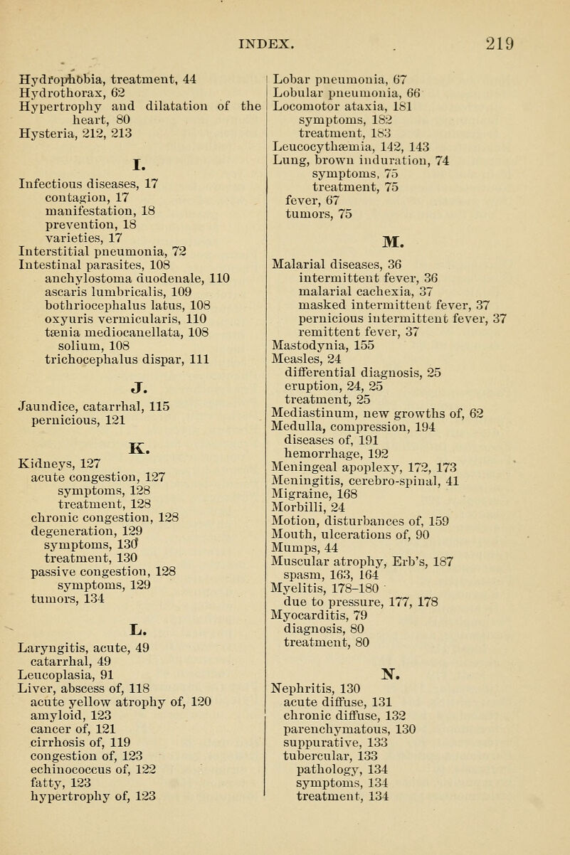 Hydi'optObia, treatment, 44 Hydrothorax, 62 Hypertrophy and dilatation of heart, 80 Hysteria, 212, 213 I. Infectious diseases, 17 contagion, 17 manifestation, 18 prevention, 18 varieties, 17 Interstitial pneumonia, 72 Intestinal parasites, 108 anchylostoma duodenale, 110 ascaris lumbricalis, 109 bothriocephalus latus, 108 oxyuris vermicularis, 110 taenia mediocanellata, 108 solium, 108 trichocephalus dispar. 111 J. Jaundice, catarrhal, 115 pernicious, 121 K. Kidneys, 127 acute congestion, 127 symptoms, 128 treatment, 128 chronic congestion, 128 degeneration, 129 symptoms, 13Cf treatment, 130 passive congestion, 128 symptoms, 129 tumors, 134 Laryngitis, acute, 49 catarrhal, 49 Leucoplasia, 91 Liver, abscess of, 118 acute yellow atrophy of, 120 amyloid, 123 cancer of, 121 cirrhosis of, 119 congestion of, 123 echinococcus of, 122 fatty, 123 hypertrophy of, 123 the ! Lobar pneumonia, 67 Lobular pneumonia, 66 Locomotor ataxia, 181 symptoms, 182 treatment, 183 Leucocythsemia, 142, 143 Lung, brown induration, 74 symptoms, 75 treatment, 75 fever, 67 tumors, 75 M. Malarial diseases, 36 intermittent fever, 36 malarial cachexia, 37 masked intermittent fever, 37 pernicious intermittent fever, 37 remittent fever, 37 Mastodynia, 155 Measles, 24 differential diagnosis, 25 eruption, 24, 25 treatment, 25 Mediastinum, new growths of, 62 Medulla, compression, 194 diseases of, 191 hemorrhage, 192 Meningeal apoplexy, 172, 173 Meningitis, cerebro-spiual, 41 Migraine, 168 Morbilli, 24 Motion, disturbances of, 159 Mouth, ulcerations of, 90 Mumps, 44 Muscular atrophy, Erb's, 187 spasm, 163, 164 Myelitis, 178-180 ' due to pressure, 177, 178 Myocarditis, 79 diagnosis, 80 treatment, 80 Nephritis, 130 acute diffuse, 131 chronic diffuse, 132 parenchymatous, 130 suppurative, 133 tubercular, 133 pathology, 134 symptoms, 134 treatment, 134