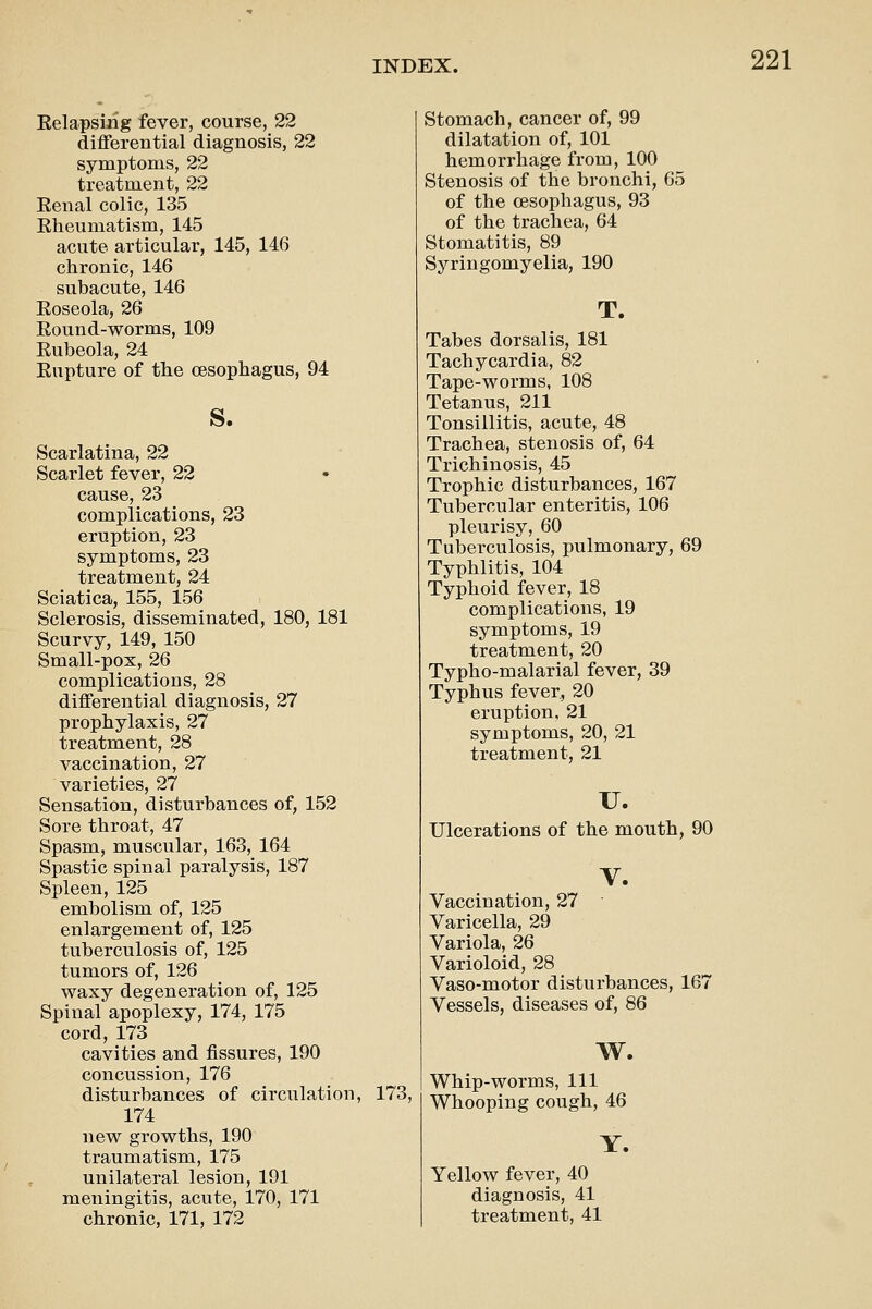 Eelapsirig fever, course, 22 differential diagnosis, 22 symptoms, 22 treatment, 22 Eenal colic, 135 Rheumatism, 145 acute articular, 145, 146 chronic, 146 subacute, 146 Eoseola, 26 Eound-worms, 109 Eubeola, 24 Eupture of the oesophagus, 94 S. Scarlatina, 22 Scarlet fever, 22 cause, 23 complications, 23 eruption, 23 symptoms, 23 treatment, 24 Sciatica, 155, 156 Sclerosis, disseminated, 180, 181 Scurvy, 149, 150 Small-pox, 26 complications, 28 differential diagnosis, 27 prophylaxis, 27 treatment, 28 vaccination, 27 varieties, 27 Sensation, disturbances of, 152 Sore throat, 47 Spasm, muscular, 163, 164 Spastic spinal paralysis, 187 Spleen, 125 embolism of, 125 enlargement of, 125 tuberculosis of, 125 tumors of, 126 waxy degeneration of, 125 Spinal apoplexy, 174, 175 cord, 173 cavities and fissures, 190 concussion, 176 disturbances of circulation, 174 new growths, 190 traumatism, 175 unilateral lesion, 191 meningitis, acute, 170, 171 chronic, 171, 172 173, Stomach, cancer of, 99 dilatation of, 101 hemorrhage from, 100 Stenosis of the bronchi, 65 of the oesophagus, 93 of the trachea, 64 Stomatitis, 89 Syringomyelia, 190 T. Tabes dorsalis, 181 Tachycardia, 82 Tape-worms, 108 Tetanus, 211 Tonsillitis, acute, 48 Trachea, stenosis of, 64 Trichinosis, 45 Trophic disturbances, 167 Tubercular enteritis, 106 pleurisy, 60 Tuberculosis, pulmonary, 69 Typhlitis, 104 Typhoid fever, 18 complications, 19 symptoms, 19 treatment, 20 Typho-malarial fever, 39 Typhus fever, 20 eruption. 21 symptoms, 20, 21 treatment, 21 u. Ulcerations of the mouth, 90 V. Vaccination, 27 Varicella, 29 Variola, 26 Varioloid, 28 Vaso-motor disturbances, 167 Vessels, diseases of, 86 w. Whip-worms, 111 Whooping cough, 46 Y. Yellow fever, 40 diagnosis, 41 treatment, 41