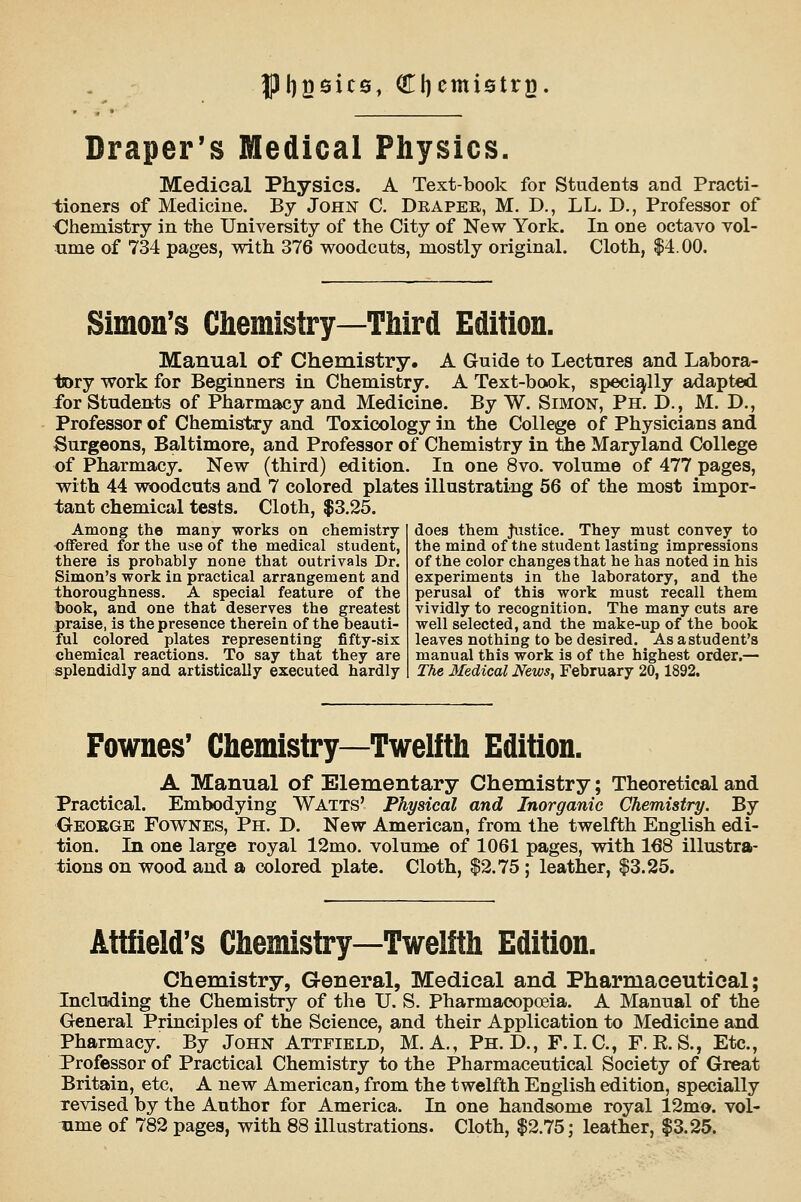 |3[)2sic0, diemiatrg. Draper's Medical Physics. Medical Physics. A Text-book for Students and Practi- tioners of Medicine. By John C. Deapee, M. D., LL, D., Professor of Ohemistry in the University of the City of New York. In one octavo vol- ume of 734 pages, vpith 376 vroodcuts, mostly original. Cloth, $4.00. Simon's Chemistry—Tliird Edition. Manual of Chemistry. A Guide to Lectures and Labora- liory work for Beginners in Chemistry. A Text-book, speciq^lly adapted, for Students of Pharmacy and Medicine. By W. Simon, Ph. D., M. D., Professor of Chemistry and Toxicology in the College of Physicians and Surgeons, Baltimore, and Professor of Chemistry in ^e Maryland College of Pharmacy. New (third) edition. In one 8vo. volume of 477 pages, with 44 woodcuts and 7 colored plates illustrating 56 of the most impor- tant chemical tests. Cloth, $3.25. Among the many works on chemistry offered for the use of the medical student, there is probably none that outrivals Dr. Simon's work in practical arrangement and thoroughness. A special feature of the book, and one that deserves the greatest praise, is the presence therein of the beauti- ful colored plates representing fifty-six chemical reactions. To say that they are splendidly and artistically executed hardly does them justice. They must convey to the mind of the student lasting impressions of the color changes that he has noted in his experiments in the laboratory, and the perusal of this work must recall them vividly to recognition. The many cuts are well selected, and the make-up of the book leaves nothing to be desired. As a student's manual this work is of the highest order,— The 3fedical News, February 20,1892. Fownes' Chemistry—Twelfth Edition. A Manual of Elementary Chemistry; Theoretical and Practical. Embodying Watts' Physical and Inorganic Chemistry. By Geokge Fownes, Ph. D. New American, from the twelfth English edi- tion. In one large royal 12mo. volume of 1061 pages, with 168 illustra- tions on wood and a colored plate. Cloth, |2.75 ; leather, $3.25. Attfield's Chemistry—Twelfth Edition. Chemistry, General, Medical and Pharmaceutical; Including the Chemistry of the U. S. Pharmacopoeia. A Manual of the General Principles of the Science, and their Application to Medicine and Pharmacy. By John Attfield, M. A., Ph.D., F. I. C, F. E. S., Etc., Professor of Practical Chemistry to the Pharmaceutical Society of Great Britain, etc. A new American, from the twelfth English edition, specially revised by the Author for America. In one handsome royal 12mo. vol- -ame of 782 pages, with 88 illustrations. Cloth, $2.75; leather, $3.25.