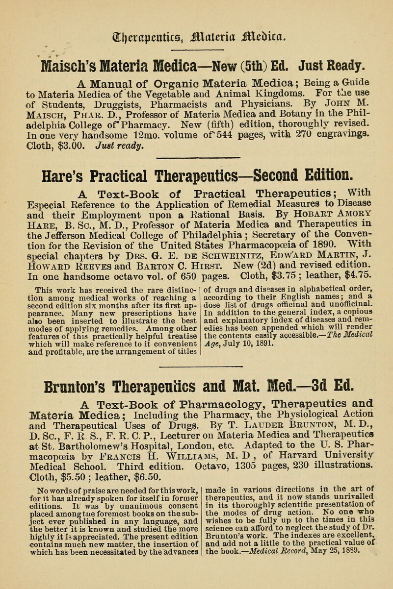 Maisch's Materia Hledica—New (5th) Ed. Just Ready. A Manual of Organic Materia Mediea; Being a Guide to Materia Mediea of the Vegetable and Animal Kingdoms. For t'ae nse of Students, Druggists, Pharmacists and Physicians. By John M. Maisch, Phar. D., Professor of Materia Mediea and Botany in the Phil- adelphia College of Pharmacy. New (fifth) edition, thoroughly revised. In one very handsome 12mo. volume of 544 pages, with 270 engravings. Cloth, $3.00. Just ready. Hare's Practical Therapeutics—Second Edition. A Text-Book of Practical Therapeutics; With Especial Reference to the Application of Remedial Measures to Disease and their Employment upon a Rational Basis. By Hobaet Amory Hare, B. Sc, M. D., Professor of Materia Mediea and Therapeutics in the Jefferson Medical College of Philadelphia ; Secretary of the Conven- tion for the Revision of the United States Pharmacopoeia of 1890. With special chapters by Des. G. E. de Schweinitz, Edw*ard Martin, J. Howard Reeves and Barton C. Hirst. New (2d) and revised edition. In one handsome octavo vol. of 650 pages. Cloth, $3.75 ; leather, $4.75. This work has received the rare distinc- of drugs and diseases in alphabetical order, tion among medical works of reaching a according to their English names; and a second edition six months after its first ap- dose list of drugs oflacinal and unofficinal. pearance. Many new prescriptions have In addition to the general index, a copious also been inserted to illustrate the best and explanatory index of diseases and rem- modes of applying remedies. Among other edies has been appended which will render features of this practically helpful treatise the contents easily accessible.—TAe Medical which will make reference to it convenient Age^ July 10, 1891. and profitable, are the arrangement of titles Brnnton's Therapeutics and Mat. Med.—3d Ed. A Text-Book of Pharmacology, Therapeutics and Materia Mediea; Including the Pharmacy, the Physiological Action and Therapeutical Uses of Drugs. By T. Lauder Brunton, M. D., D. Sc, F. E S., F. R. C. P., Lecturer on Materia Mediea and Therapeutics at St. Bartholomew's Hospital, London, etc. Adapted to the U. S. Phar- macopoeia by Francis H. Williams, M. D , of Harvard University Medical School. Third edition. Octavo, 1305 pages, 230 illustrations. Cloth, $5.50 ; leather, |6.50. No words of praise are needed for this work, for it has already spoken for itself in former editions. It was by unanimous consent placed among tue foremost books on the sub- ject ever published in any language, and the better it is known and studied the more highly it is appreciated. The present edition contains much new matter, the insertion of which has been necessitated by the advances made in various directions in the art of therapeutics, and it now stands unrivalled in its thoroughly scientific presentation of the modes of drug action. No one who wishes to be fully up to the times in this science can afford to neglect the study of Dr. Brunton's work. The indexes are excellent, and add not a little to the practical value of the hook.—Medical Jtecord, May 25,1889.