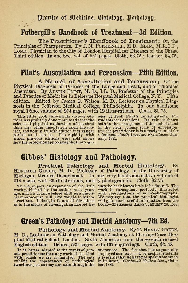 practice of Mehidnc, ^istoiogg, |)atl)oIo92. Fothergiirs Handbook o! Treatment—3d Edition. The Practitioner's Handbook of Treatment; Or, the Principles of Therapeutics. By J. M. Fothergill, M.D., Edin., M.R.C.P., LoND., Physician to the City of London Hospital for Diseases of the Chest. Third edition. In one 8vo. vol. of 661 pages. Cloth, $3.75 ; leather, $4.75. Flint's Auscultation and Percussion—Fifth Edition. A Manual of Auscultation and Percussion; Of the Physical Diagnosis of Diseases of the Lungs and Heart, and of Thoracic Aneurism. By Austin Flint, M. D., LL. D,, Professor of the Principles and Practice of Medicine in Bellevue Hospital Medical College, N. Y. Fifth edition. Edited by James C. Wilson, M. D., Lecturer on Physical Diag- nosis in the Jefferson Medical College, Philadelphia. In one handsome royal 12mo. volame of 274 pages, with 12 illustrations. Cloth, $1.75. This little book through its various edi- tions has probably done more to advance the science of physical exploration of the chest than any other dissertation upon the sub- ject, and now in its fifth edition it is as near perfect as it can be. The rapidity with which previous editions were sold shows how the profession appreciates the thorough- ness of Prof. Flint's investigations. For students it is excellent. Its value is shown both in the arrangement of the material and in the clear, concise style of expression. For the practitioner it is a ready manual for re (erexice.—North American Practitioner^ Jan- uary, 1891. Gibbes' Histology and Pathology. Practical Pathology and Morbid Histology. By Heneage Gibbes, M. D., Professor of Pathology in the University of Michigan, Medical Department. In one very handsome octavo volume of 314 pages, with 60 illustrations, mostly photographic. Cloth, $2.75. This is, in part, an expansion of the little work published by the author some years ago, and his acknowledged skill as a practi- cal microscopist will give weight to his in- structions. Indeed, in fulness of directions as to the modes of investigating morbid tis- sues the book leaves little to be desired. The work is throughout profusely illustrated with reproductions of micro-photographs. We may say that the practical histologist will gain much useful information from the book.—2%« London Lancet, January 23,1892, Green's Pathology and Morbid Anatomy—7tb Ed. Pathology and Morbid Anatomy. By T. Heney Geeef, M. D., Lecturer on Pathology and Morbid Anatomy at Charing-Cross Hos- pital Medical School, London. Sixth American from the seventh revised English edition. Octavo, 539 pages, with 167 engravings. Cloth, $2.75. It is better adapted to the wants of gen- microscope. The fact that it is so generally eral practitioners than any work of the kind employed as a text-book by medical students with which we are acquainted. The cuts is evidence that we have not spoken too much exhibit the appearances of pathological in its favor.—Cincinnati Medical News, Octo- Btructures just as they are seen through the ber, 1889.