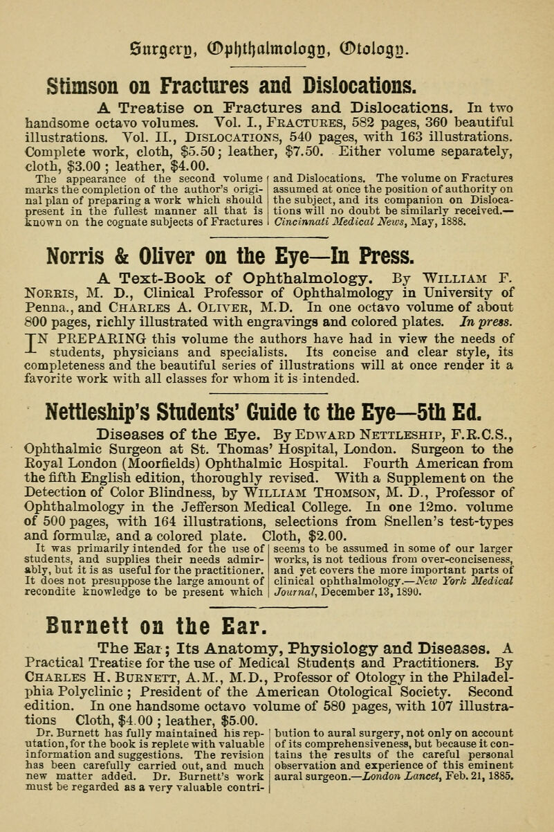 Stimson on Fractures and Dislocations. A Treatise on Fractures and Dislocations. In two handsome octavo volumes. Vol. I., Feactuees, 582 pages, 360 beautiful illustrations. Vol. II., Dislocations, 540 pages, with 163 illustrations. Complete work, cloth, $5.50] leather, $7.50. Either volume separately, cloth, $3.00 ; leather, $4.00. The appearance of the second volume f and Dislocations. The volume on Fractures marks the completion of the author's origi- nal plan of preparing a work which should present in the fullest manner all that is known on the cognate subjects of Fractures assumed at once the position of authority on the subject, and its companion on Disloca- tions will no doubt be similarly received.— Cincinnati Medical News, May, 1888. Norris & Oliver on the Eye—In Press. A Text-Book of Ophthalmology. By William F. NoEEis, M. D., Clinical Professor of Ophthalmology in University of Penna., and Chaeles A. Olivee, M.D. In one octavo volume of about 800 pages, richly illustrated with engravings and colored plates. In press. TN PEEPAEING this volume the authors have had in view the needs of -*- students, physicians and specialists. Its concise and clear style, its completeness and the beautiful series of illustrations will at once render it a favorite work with all classes for whom it is intended. Nettleship's Students' Guide tc tbe Eye—5th Ed. Diseases of the Eye. By Edwaed Nettleship, F.K.C.S., Ophthalmic Surgeon at St. Thomas' Hospital, London. Surgeon to the Koyal London (Moorfields) Ophthalmic Hospital. Fourth American from the fifth English edition, thoroughly revised. With a Supplement on the Detection of Color Blindness, by William Thomson, M. D., Professor of Ophthalmology in the Jefferson Medical College. In one 12mo. volume of 500 pages, with 164 illustrations, selections from Snellen's test-types and formulae, and a colored plate. Cloth, $2.00. It was primarily intended for the use of students, and supplies their needs admir- ably, but it is as useful for the practitioner. It does not presuppose the large amount of recondite knowledge to be present which seems to be assumed in some of our larger works, is not tedious from over-conciseness, and yet covers the more important parts of clinical ophthalmology.—Ntw York Medical Journal, December 13,1890. Burnett on the Ear. The Ear; Its Anatomy, Physiology and Diseases. A Practical Treatise for the use of Medical Students and Practitioners. By Chaeles H. Buenett, A.M., M.D., Professor of Otology in the Philadel- phia Polyclinic ; President of the American Otological Society. Second edition. In one handsome octavo volume of 580 pages, with 107 illustra- tions Cloth, $4.00 ; leather, $5.00. Dr. Burnett has fully maintained his rep- ! bution to aural surgery, not only on account utation, for the book is replete with valuable I of its comprehensiveness, but because it con- information and suggestions. The revision j tains the results of the careful personal has been carefully carried out, and much | observation and experience of this eminent new matter added. Dr. Burnett's work I aural surgeon,—London Lancet, Feb. 21,1885. must be regarded as a very valuable contri- |