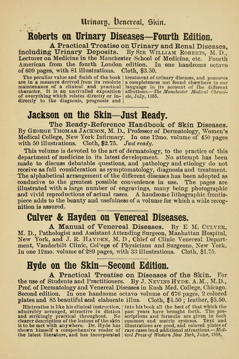 ilrinar^^ bencreal, Skin. Roberts on Urinary Diseases—Fourth Edition. A Practical Treatise on Urinary and Renal Diseases, including Urinary Deposits. BySiE William Roberts, M. D., Lecturer on Medicine in the Manchester School of Medicine, etc. Fourth American from the fourth London edition. In one handsome octavo of 609 pages, with 81 illustrations. Cloth, $3.50. The peculiar value and finish of the book are in a measure derived from its resolute maintenance of a clinical and practical character. It is an unrivalled exposition of everything which relates directly or in- directly to the diagnosis, prognosis and treatment of urinary diseases, and possesses a completeness not found elsewhere in our language in its account of the different affections.— The Manchester Medical Chroni- cle, July, 1885. Jackson on the Skin—Just Ready. The Ready-Reference Handbook of Skin Diseases. By George Thomas Jackson, M. D., Professor of Dermatology, Women's Medical College, New York Intirmary. In one 12mo. volume of 450 pages with 50 illustrations. Cloth, $2.75. Just ready. This volume is devoted to the art of dermatology, to the practice of this department of medicine in its latest development. No attempt has been made to discuss debatable questions, and pathology and etiology do not receive as full consideration as symptomatology, diagnosis and treatment. The alphabetical arrangement of the different diseases has been adopted as conducive to the greatest possible convenience in use. The pages are illustrated with a large number of engra^dngs, many being photographic and vivid reproductions of actual cases. A handsome lithographic frontis- piece adds to the beauty and usefulness of a volume for which a wide recog- nition is assured. Culver & Hayden on Venereal Diseases. A Manual of Venereal Diseases. By E M. Culver, M. D., Pathologist and Assistant Attending Surgeon, Manhattan Hospital, New York, and J. K. Hayden, M. D , Chief of Clinic Venereal Depart- ment, Yanderbilt Clinic, Col'ege of Physicians and Surgeons, New York. In one 12mo. volume of 289 pages, with 33 illustrations. Cloth, |1.75. Hyde on the Skin—Second Edition. A Practical Treatise on Diseases of the Skin. For the use of Students and Practitioners. By J. Nevins Hyde, A.M., M.D., Prof, of Dermatology and Venereal Diseases in Rush Med. College, Chicago. Second edition. In one handsome octavo volume of 676 pages, 2 colored plates and 85 beautiful and elaborate illus. Cloth, $4.50; leather, $5.50. His treatise is like his clinical instruction, into his book all the best of that which the admirably arranged, attractive in diction past years have brought forth. The pre- and strikingly practical throughout. No scriptions and formulse are given in both clearer description of the lesions of the skin common and metric systems. Text and is to be met with anywhere. Dr. Hyde has illustrations are good, and colored plates of shown himself a comprehensive reader of rare cases lend additional attractions.—Med- the latest literature, and has incorporated ical Press of Western New York, June, 1888.