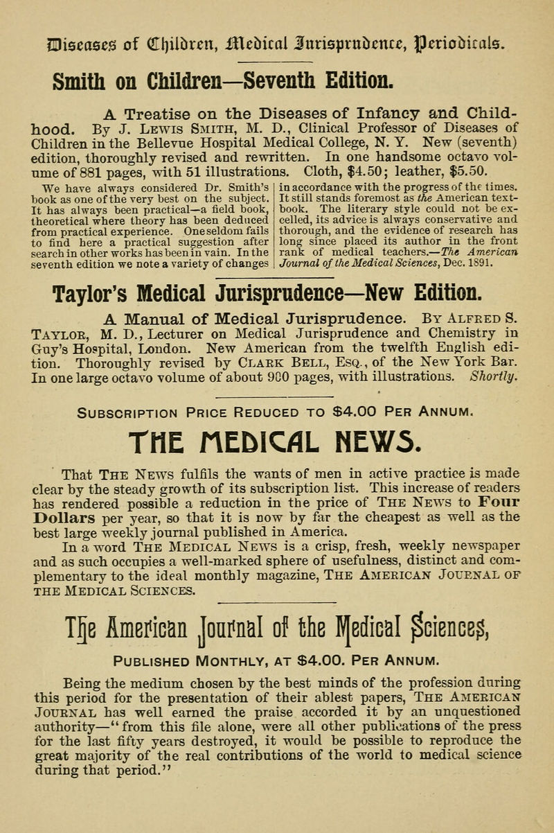 miseases of QII)iliiren, iHebicol iurispruiieme, JJmoiirals. Smith on Children—Seventh Edition. A Treatise on the Diseases of Infancy and Child- hood. By J. Lewis Smith, M. D., Clinical Professor of Diseases of Children in the Bellevne Hospital Medical College, N. Y. New (seventh) edition, thoroughly revised and rewritten. In one handsome octavo vol- ume of 881 pages, with 51 illustrations. Cloth, $4.50; leather, $5.50. in accordance with the progress of the times. It still stands foremost as the American text- We have always considered Dr. Smith's book as one of the very best on the subject. It has always been practical—a field book, theoretical where theory has been deduced from practical experience. One seldom fails to find here a practical suggestion after search in other works has been in vain. In the seventh edition we note a variety of changes book. The literary style could not be ex- celled, its advice is always conservative and thorough, and the evidence of research has long since placed its author in the front rank of medical teachers.—The American Journal of the Medical Sciences, Dec. 1891. Taylor's Medical Jurisprudence—New Edition. A Manual of Medical Jurisprudence. By Alfeed S. Tayloe, M. D., Lecturer on Medical Jurisprudence and Chemistry in Guy's Hospital, London. New American from the twelfth English edi- tion. Thoroughly revised by Claek Bell, Esq. , of the New York Bar. In one large octavo volume of about 900 pages, with illustrations. Shortly. Subscription Price Reduced to $4.00 Per Annum. THE MEDIC/IL NEW5. That The News fulfils the wants of men in active practice is made clear by the steady growth of its subscription list. This increase of readers has rendered possible a reduction in the price of The News to Four Dollars per year, so that it is now by far the cheapest as well as the best large weekly journal published in America. In a word The Medical News is a crisp, fresh, weekly newspaper and as such occupies a well-marked sphere of usefulness, distinct and com- plementary to the ideal monthly magazine. The Amekican Jouenal of the Medical Sciences. T5e American Joni^nal of fche EJedical ^cience^, Published Monthly, at $4.00. Per Annum. Being the medium chosen by the best minds of the profession during this period for the presentation of their ablest papers. The Ameeican JouENAL has well earned the praise accorded it by an unquestioned authority— from this file alone, were all other publications of the press for the last fifty years destroyed, it would be possible to reproduce the great majority of the real contributions of the world to medical science during that period.''