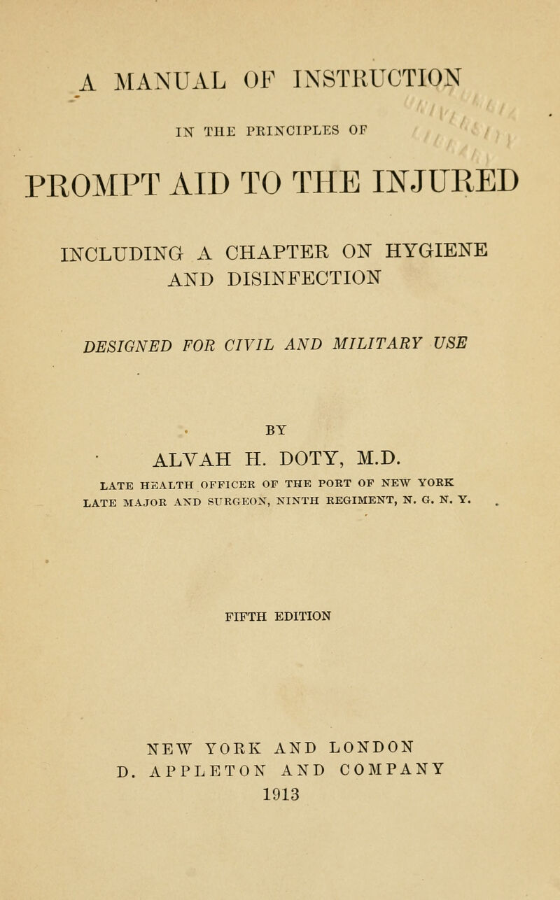 IN^ THE PRINCIPLES OF PROMPT AID TO THE INJURED mCLUDIKG A CHAPTER ON HYGIENE AND DISINFECTION DESIGNED FOR CIVIL AND MILITARY USE BY ALVAH H. DOTY, M.D. LATE HEALTH OFFICER OF THE PORT OF NEW YORK LATE MAJOR AND SURGEON, NINTH REGIMENT, N. G. N. Y. FIFTH EDITION NEW YORK AND LONDON D. APPLETON AND COMPANY 1913