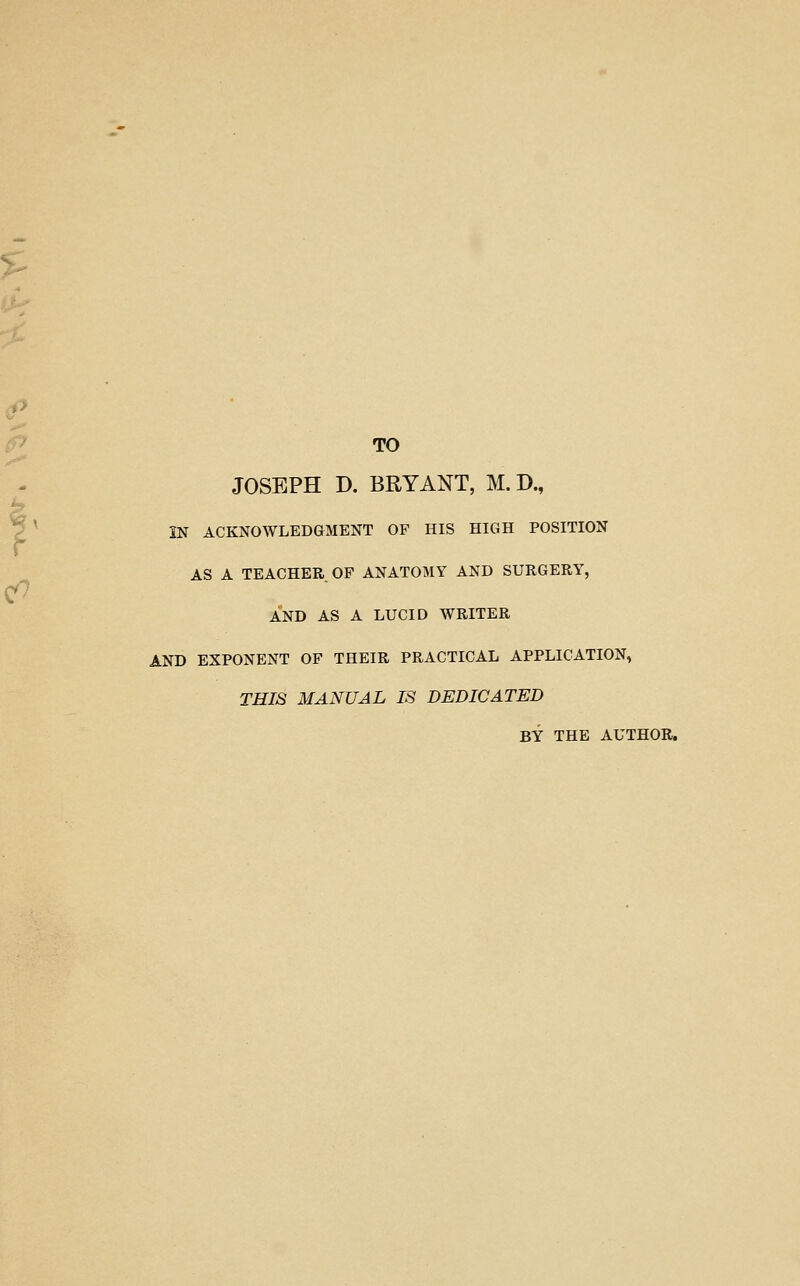 *h ip P TO JOSEPH D. BRYANT, M. D., P^ IN ACKNOWLEDGMENT OF HIS HIGH POSITION AS A TEACHER OF ANATOMY AND SURGERY, AND AS A LUCID WRITER AND EXPONENT OF THEIR PRACTICAL APPLICATION^ TRIB MANUAL IS DEDICATED BY THE AUTHOR,