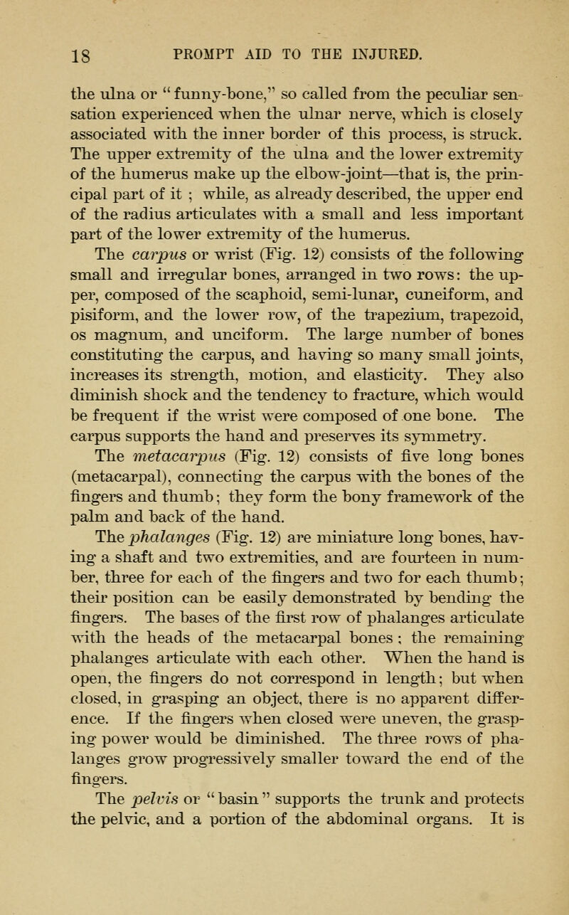 the ulna or  funny-bone, so called from tlie peculiar sen- sation experienced wlien the ulnar nerve, which is closely associated with the inner border of this process, is struck. The upper extremity of the ulna and the lower extremity of the humerus make up the elbow-joint—that is, the prin- cipal part of it ; while, as already described, the upper end of the radius articulates with a small and less important part of the lower extremity of the humerus. The carpus or wrist (Fig. 12) consists of the following small and irregular bones, arranged in two rows: the up- per, composed of the scaphoid, semi-lunar, cuneiform, and pisiform, and the lower row, of the trapezium, trapezoid, OS magnum, and unciform. The large number of bones constituting the carpus, and having so many small joints, increases its strength, motion, and elasticity. They also diminish shock and the tendency to fracture, which would be frequent if the wrist were composed of one bone. The carpus supports the hand and preserves its symmetry. The metacarpus (Fig. 12) consists of five long bones (metacarpal), connecting the carpus with the bones of the fingers and thumb; they form the bony framework of the palm and back of the hand. The phalanges (Fig. 12) are miniature long bones, hav- ing a shaft and two extremities, and are foui'teen in num- ber, three for each of the fijigers and two for each thumb; their position can be easily demonstrated by bending the fingers. The bases of the fii^t row of phalanges articulate with the heads of the metacarpal bones ; the remaining phalanges articulate with each other. When the hand is open, the fijigers do not correspond in length; but when closed, in grasping an object, there is no apparent differ- ence. If the fijigers when closed were uneven, the grasp- ing power would be diminished. The thi'ee rows of pha- langes grow progressively smaller toward the end of the fingers. The pelvis or  basin  supports the trunk and protects the pelvic, and a portion of the abdominal organs. It is
