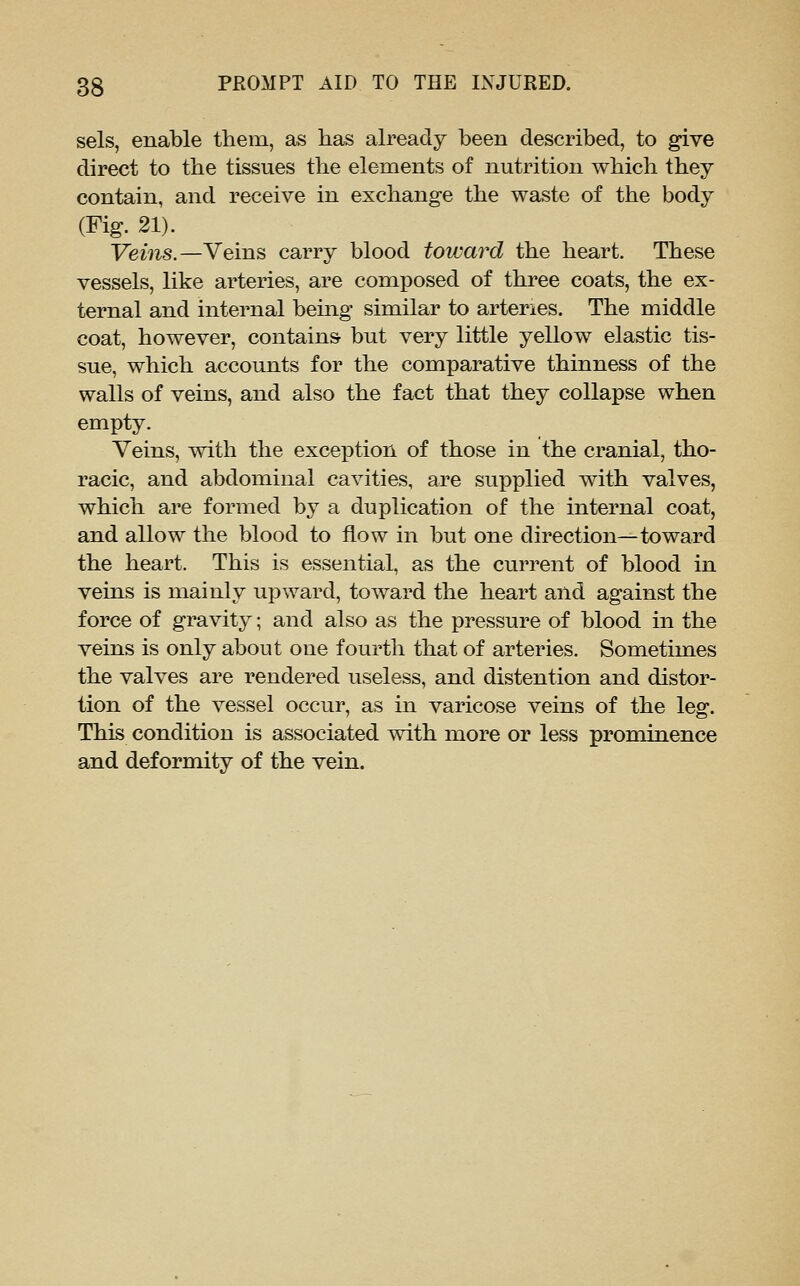 sels, enable them, as has already been described, to give direct to the tissues the elements of nutrition which they contain, and receive in exchange the waste of the body (Fig. 21). Veins.—Veins carry blood tovjard the heart. These vessels, like arteries, are composed of three coats, the ex- ternal and internal being similar to arteries. The middle coat, however, contains but very little yellow elastic tis- sue, which accounts for the comparative thinness of the walls of veins, and also the fact that they collapse when empty. Veins, with the exception of those in the cranial, tho- racic, and abdominal cavities, are supplied with valves, which are formed by a duplication of the internal coat, and allow the blood to flow in but one direction—toward the heart. This is essential, as the current of blood in veins is mainly upward, toward the heart and against the force of gravity; and also as the pressure of blood in the veins is only about one fourth that of arteries. Sometimes the valves are rendered useless, and distention and distor- tion of the vessel occur, as in varicose veins of the leg. This condition is associated with more or less prominence and deformity of the vein.