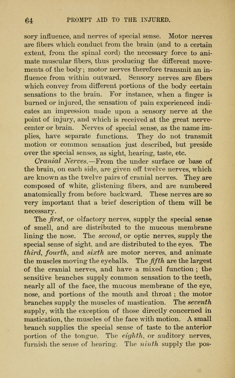 sory influence, and nerves of special sense. Motor nerves are fibers ayMcIi conduct from the brain (and to a certain extent, from the spinal cord) the necessary force to ani- mate muscular fibers, thus xDroducing the different move- ments of the body; motor nerves therefore transmit an in- fluence from within outward. Sensory nerves are fibers which convey from different portions of the body certain sensations to the brain. For instance, when a finger is burned or injiu'ed, the sensation of pain experienced indi- cates an impression made upon a sensory nei've at the point of injuiy, and which is received at the great nerve- center or brain. Neiwes of special sense, as the name im- plies, have separate functions. They do not transmit motion or common sensation just described, but preside over the special senses, as sight, hearing, taste, etc. Cranial Nerves.—From the under snrface or base of the brain, on each side, are given off twelve nerves, which are known as the twelve pairs of cranial nerves. They are composed of white, glistening fibers, and are numbered anatomically from before backward. These nerves are so very important that a brief description of them will be necessary. The first, or olfactory nerves, supply the special sense of smell, and are distributed to the mucous membrane lining the nose. The second, or optic nerves, supply the special sense of sight, and are distributed to the eyes. The third, fourth, and sixth are motor nerves, and animate the muscles moving the eyeballs. The fifth are the largest of the cranial nerves, and have a mixed function ; the sensitive branches supply common sensation to the teeth, nearly all of the face, the mucous membrane of the eye, nose, and portions of the mouth and throat ; the motor branches supply the muscles of mastication. The seventh supply, with the exception of those directly concerned in mastication, the muscles of the face with motion. A small branch supplies the special sense of taste to the anterior portion of the tongue. The eighth, or auditory nerves, furnish the sense of hearing. The ninth supply the pos-