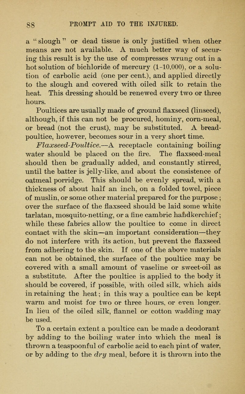 a  slough  or dead tissue is only justified when other means are not available. A much better way of secur- ing this result is by the use of compresses wrung out in a hot solution of bichloride of mercury (1-10,000), or a solu- tion of carbolic acid (one per cent.), and applied directly to the slough and covered with oiled silk to retain the heat. This di'essing should be renewed every two or three hours. Poultices are usually made of ground flaxseed (linseed), although, if this can not be procured, hominy, corn-meal, or bread (not the crust), may be substituted. A bread- poultice, however, becomes sour in a very short time. Flaxseed-Poultice.—A receptacle containing boiling water should be placed on the fire. The flaxseed-meal should then be gradually added, and constantly stirred, until the batter is jelly-like, and about the consistence of oatmeal porridge. This should be evenly spread, with a thickness of about half an inch, on a folded towel, piece of muslin, or some other material prepared for the purpose ; over the surface of the flaxseed should be laid some white tarlatan, mosquito-netting, or a fine cambric hahdkerchief; while these fabrics allow the poultice to come in direct contact with the skin—an important consideration—they do not interfere with its action, but prevent the flaxseed from adhering to the skin. If one of the above materials can not be obtained, the surface of the poultice may be covered with a small amount of vaseline or sweet-oil as a substitute. After the poultice is applied to the body it should be covered, if possible, with oiled silk, which aids in retaining the heat; in this way a poultice can be kept warm and moist for two or three hours, or even longer. In lieu of the oiled silk, flannel or cotton wadding may be used. To a certain extent a poultice can be made a deodorant by adding to the boiling water into which the meal is thrown a teaspoonful of carbolic acid to each pint of water, or by adding to the dry meal, before it is thrown into the