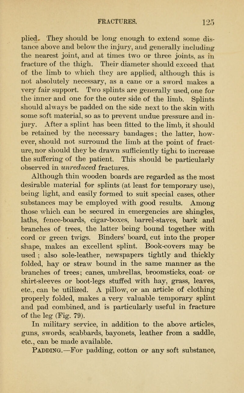 plied^ They should be long enough to extend some dis- tance above and below the injury, and generally including the nearest joint, and at times two or three joints, as in fracture of the thigh. Their diameter should exceed that of the limb to which they are applied, although this is not absolutely necessary, as a cane or a sword makes a very fair support. Two splints are generally used, one for the inner and one for the outer side of the limb. Splints should always be padded on the side next to the skin with some soft material, so as to prevent undue pressure and in- jury. After a splint has been fitted to the limb, it should be retained by the necessary bandages; the latter, how- ever, should not surround the limb at the point of fract- ure, nor should they be drawn sufficiently tighi: to increase the suffering of the patient. This should be particularly observed in unreduced fractures. Although thin wooden boards are regarded as the most desirable material for splints (at least for temporary use), being light, and easily formed to suit special cases, other substances may be employed with good results. Among those Avhicli can be secured in emergencies are shingles, laths, fence-boards, cigar-boxes, barrel-staves, bark and branches of trees, the latter being bound together with cord or green twigs. Binders' board, cut into the proper shape, makes an excellent splint. Book-covers may be used ; also sole-leather, newspapers tightly and thickly folded, hay or straw bound in the same manner as the branches of trees; canes, umbrellas, broomsticks, coat- or shirt-sleeves or boot-legs stuffed with hay, grass, leaves, etc., can be utilized. A pillow, or an article of clothing properly folded, makes a very valuable temporary splint and pad combined, and is particularly useful in fracture of the leg (Fig. 79). In military service, in addition to the above articles, guns, swords, scabbards, bayonets, leather from a saddle, etc., can be made available. Padding.—For padding, cotton or any soft substance,