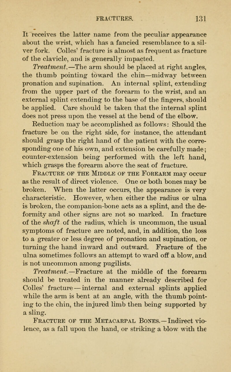 It receives the latter name from the peculiar appearance about the wrist, which has a fancied resemblance to a sil- ver fork. Colles' fracture is almost as frequent as fracture of the clavicle, and is g-enerally impacted. Treatment.—The arm should be placed at right angles, the thumb pointing toward the chin—midway between pronation and supination. An internal splint, extending from the upper part of the forearm to the wrist, and an external splint extending to the base of the fingers, should be applied. Care should be taken that the internal splint does not press upon the vessel at the bend of the elbow. Eeduction may be accomplished as f ollo\^^s: Should the fracture be on the right side, for instance, the attendant should grasp the right hand of the patient with the corre- sponding one of his own, and extension be carefully made; counter-extension being performed with the left hand, which grasps the forearm above the seat of fracture. Fracture of the Middle of the Forearm may occur as the result of direct violence. One or both bones may be broken. When the latter occurs, the appearance is very characteristic. However, w^hen either the radius or ulna is broken, the companion-bone acts as a splint, and the de- formity and other signs are not so marked. In fracture of the shaft of the radius, which is uncommon, the usual symptoms of fracture are noted, and, in addition, the loss to a greater or less degree of pronation and supination, or turning the hand inward and outward. Fracture of the ulna sometimes follows an attempt to ward off a blow, and is not uncommon among pugilists. Treatment.—Fracture at the middle of the forearm should be treated in the manner already described for Colles' fracture — internal and external splints applied while the arm is bent at an angle, with the thumb point- ing to the chin, the injured limb then being supported by a sling. Fracture of the Metacarpal Bones.—Indirect vio- lence, as a fall upon the hand, or striking a blow with the