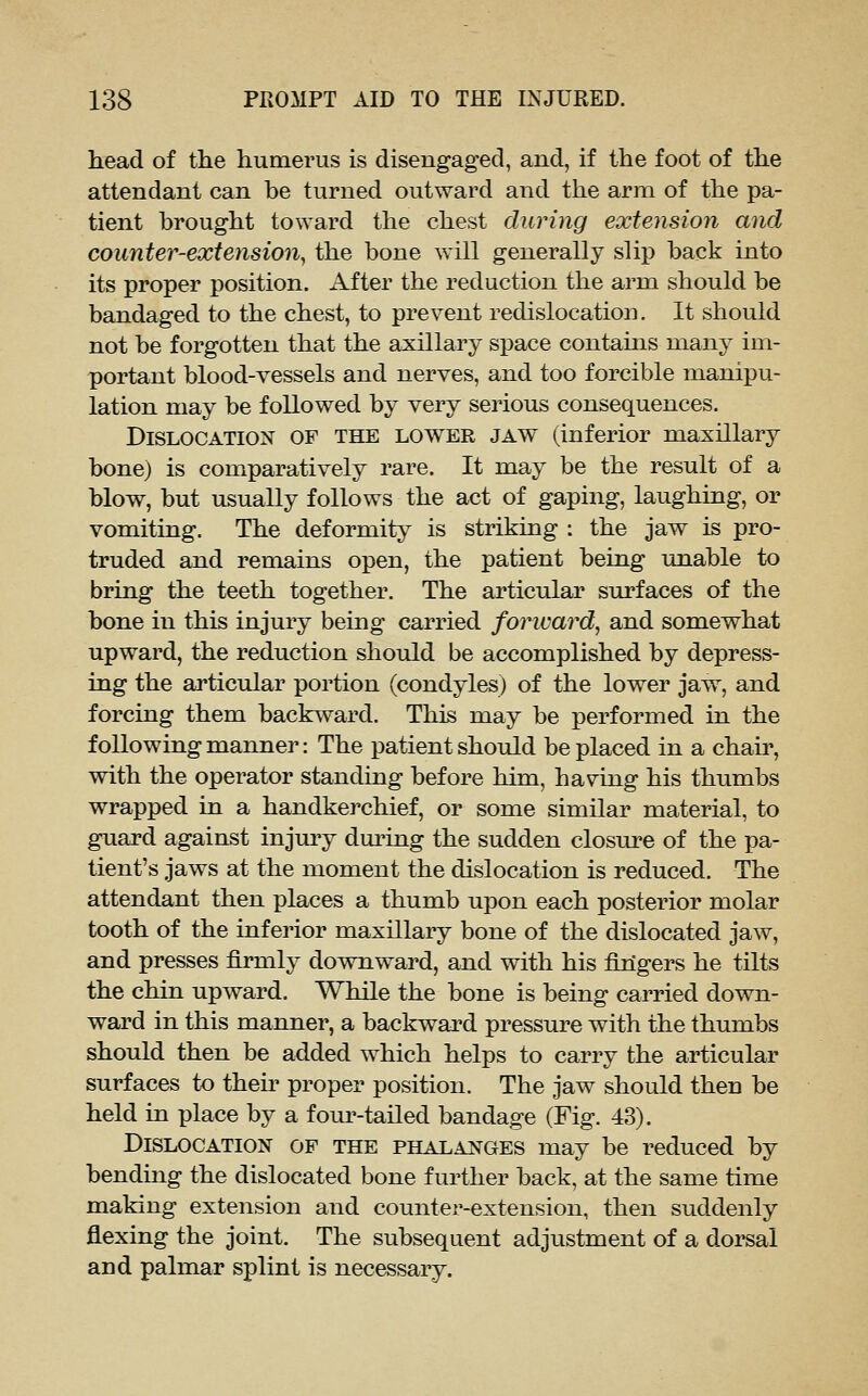 liead of the humerus is disengaged, and, if the foot of the attendant can be turned outward and the arm of the pa- tient brought toward the chest during extension and counter-extension^ the bone will generally slip back into its proper position. After the reduction the arm should be bandaged to the chest, to prevent redislocation. It should not be forgotten that the axillary space contains many im- portant blood-vessels and nerves, and too forcible manipu- lation may be followed by very serious consequences. Dislocation of the lower jaw (inferior maxillary bone) is comparatively rare. It may be the result of a blow, but usually follows the act of gaping, laughing, or vomiting. The deformity is striking : the jaw is pro- truded and remains open, the patient being unable to bring the teeth together. The articular surfaces of the bone in this injury beuig carried foricard, and somewhat upward, the reduction should be accomplished by depress- ing the articular portion (condyles) of the lower jaw, and forcing them backward. This may be performed in the following manner: The patient should be placed in a chaii', with the operator standing before him, having his thumbs wrapped in a handkerchief, or some similar material, to guard against injmy dm^ing the sudden closure of the pa- tient's jaws at the moment the dislocation is reduced. The attendant then places a thumb upon each posterior molar tooth of the inferior maxillary bone of the dislocated jaw, and presses firmly downward, and with his fingers he tilts the chin upward. While the bone is being carried down- ward in this manner, a backward pressure with the thumbs should then be added which helps to carry the articular surfaces to then' proper position. The jaw should then be held in place by a four-tailed bandage (Fig. 43). Dislocation of the phalanges may be reduced by bending the dislocated bone further back, at the same time making extension and counter-extension, then suddenly flexing the joint. The subsequent adjustment of a dorsal and palmar splint is necessary.